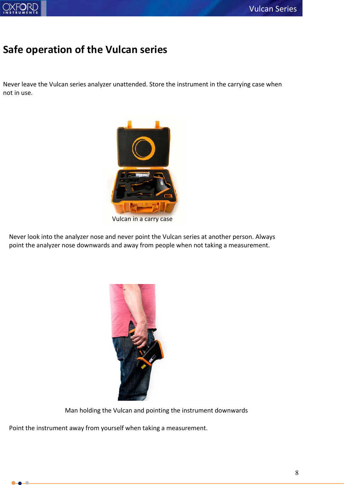 8   Vulcan Series      Safe operation of the Vulcan series   Never leave the Vulcan series analyzer unattended. Store the instrument in the carrying case when not in use.  Never look into the analyzer nose and never point the Vulcan series at another person. Always point the analyzer nose downwards and away from people when not taking a measurement.   Man holding the Vulcan and pointing the instrument downwards  Point the instrument away from yourself when taking a measurement. Vulcan in a carry case   