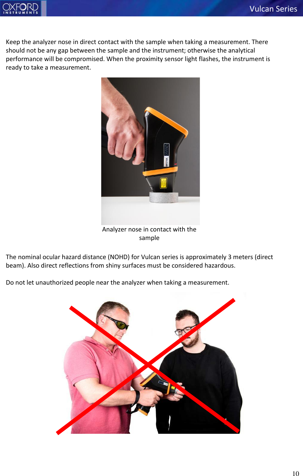   Vulcan Series 10      Keep the analyzer nose in direct contact with the sample when taking a measurement. There should not be any gap between the sample and the instrument; otherwise the analytical performance will be compromised. When the proximity sensor light flashes, the instrument is ready to take a measurement.  Analyzer nose in contact with the sample  The nominal ocular hazard distance (NOHD) for Vulcan series is approximately 3 meters (direct beam). Also direct reflections from shiny surfaces must be considered hazardous.  Do not let unauthorized people near the analyzer when taking a measurement.       