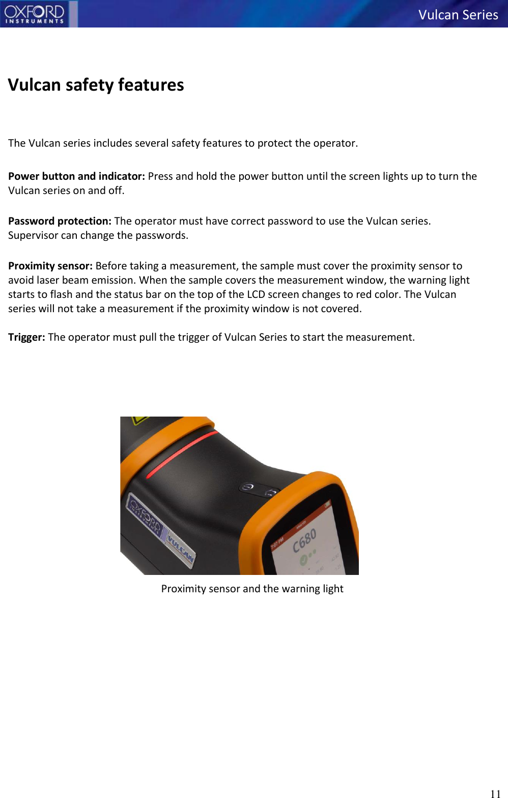   Vulcan Series 11      Vulcan safety features   The Vulcan series includes several safety features to protect the operator.  Power button and indicator: Press and hold the power button until the screen lights up to turn the Vulcan series on and off.  Password protection: The operator must have correct password to use the Vulcan series. Supervisor can change the passwords.  Proximity sensor: Before taking a measurement, the sample must cover the proximity sensor to avoid laser beam emission. When the sample covers the measurement window, the warning light starts to flash and the status bar on the top of the LCD screen changes to red color. The Vulcan series will not take a measurement if the proximity window is not covered.  Trigger: The operator must pull the trigger of Vulcan Series to start the measurement.                Proximity sensor and the warning light   