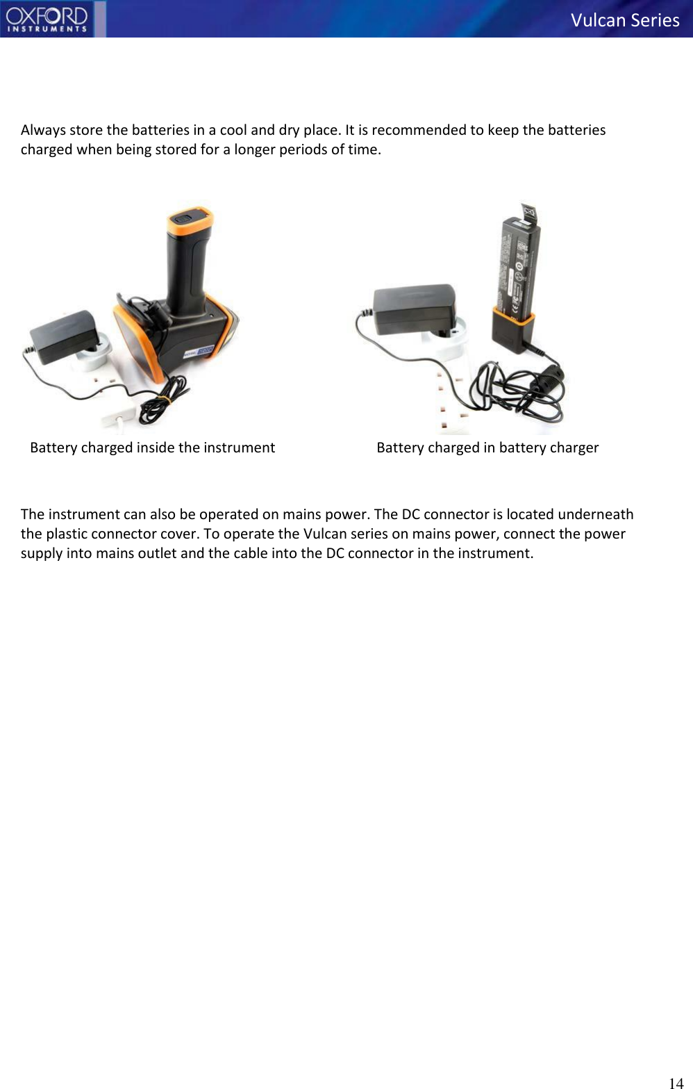   Vulcan Series 14        Always store the batteries in a cool and dry place. It is recommended to keep the batteries charged when being stored for a longer periods of time.   Battery charged inside the instrument Battery charged in battery charger    The instrument can also be operated on mains power. The DC connector is located underneath the plastic connector cover. To operate the Vulcan series on mains power, connect the power supply into mains outlet and the cable into the DC connector in the instrument.     