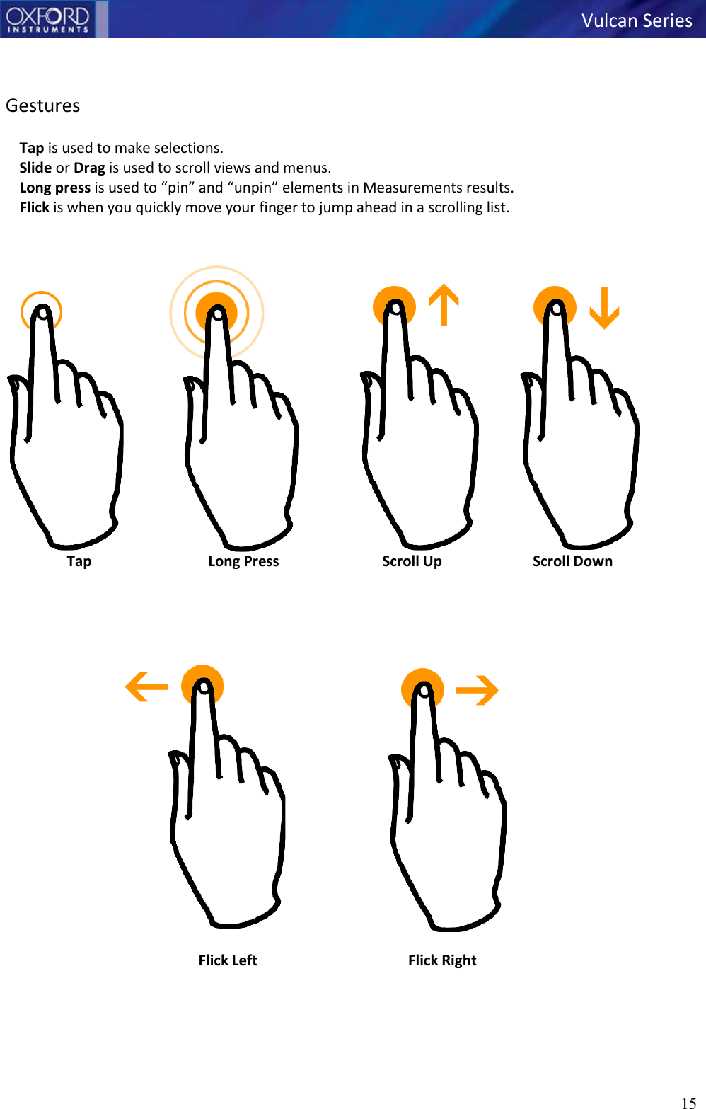   Vulcan Series 15      Gestures  Tap is used to make selections. Slide or Drag is used to scroll views and menus. Long press is used to “pin” and “unpin” elements in Measurements results. Flick is when you quickly move your finger to jump ahead in a scrolling list.    Tap  Long Press  Scroll Up  Scroll Down       Flick Left  Flick Right             