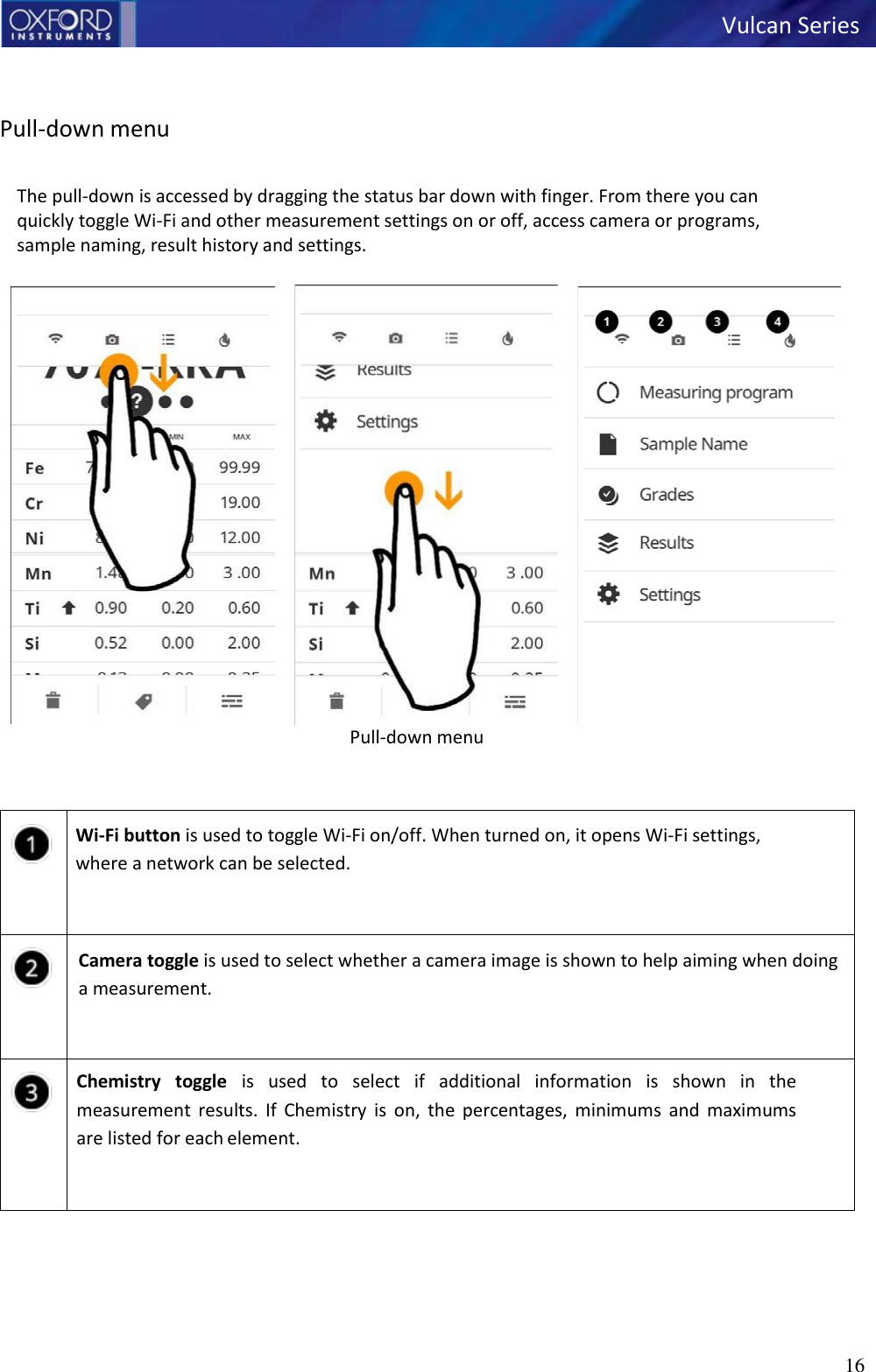   Vulcan Series 16      Pull-down menu  The pull-down is accessed by dragging the status bar down with finger. From there you can quickly toggle Wi-Fi and other measurement settings on or off, access camera or programs, sample naming, result history and settings.  Pull-down menu         Wi-Fi button is used to toggle Wi-Fi on/off. When turned on, it opens Wi-Fi settings, where a network can be selected.      Camera toggle is used to select whether a camera image is shown to help aiming when doing a measurement.       Chemistry  toggle  is  used  to  select  if  additional  information  is  shown  in  the measurement  results.  If  Chemistry  is  on,  the  percentages,  minimums  and  maximums are listed for each element.       