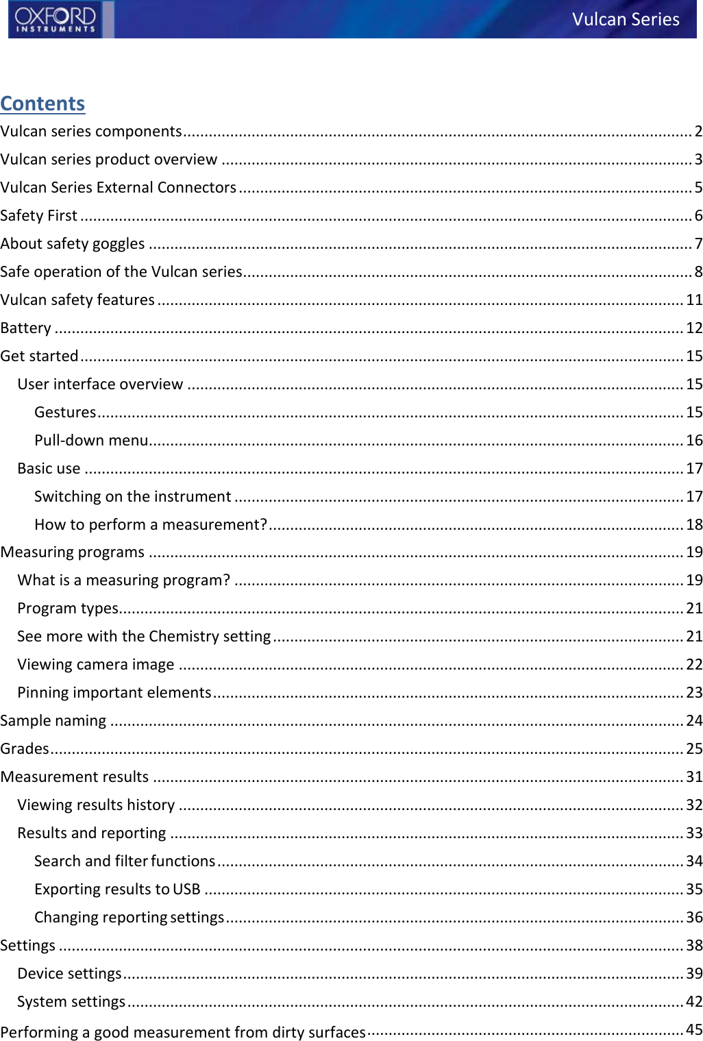  Contents Vulcan series components ....................................................................................................................... 2 Vulcan series product overview .............................................................................................................. 3 Vulcan Series External Connectors .......................................................................................................... 5 Safety First ............................................................................................................................................... 6 About safety goggles ............................................................................................................................... 7 Safe operation of the Vulcan series ......................................................................................................... 8 Vulcan safety features ........................................................................................................................... 11 Battery ................................................................................................................................................... 12 Get started ............................................................................................................................................. 15 User interface overview .................................................................................................................... 15 Gestures ......................................................................................................................................... 15 Pull-down menu............................................................................................................................. 16 Basic use ............................................................................................................................................ 17 Switching on the instrument ......................................................................................................... 17 How to perform a measurement? ................................................................................................. 18 Measuring programs ............................................................................................................................. 19 What is a measuring program? ......................................................................................................... 19 Program types.................................................................................................................................... 21 See more with the Chemistry setting ................................................................................................ 21 Viewing camera image ...................................................................................................................... 22 Pinning important elements .............................................................................................................. 23 Sample naming ...................................................................................................................................... 24 Grades .................................................................................................................................................... 25 Measurement results ............................................................................................................................ 31 Viewing results history ...................................................................................................................... 32 Results and reporting ........................................................................................................................ 33 Search and filter functions ............................................................................................................. 34 Exporting results to USB ................................................................................................................ 35 Changing reporting settings ........................................................................................................... 36 Settings .................................................................................................................................................. 38 Device settings ................................................................................................................................... 39 System settings .................................................................................................................................. 42 Performing a good measurement from dirty surfaces .......................................................................... 45 Vulcan Series 