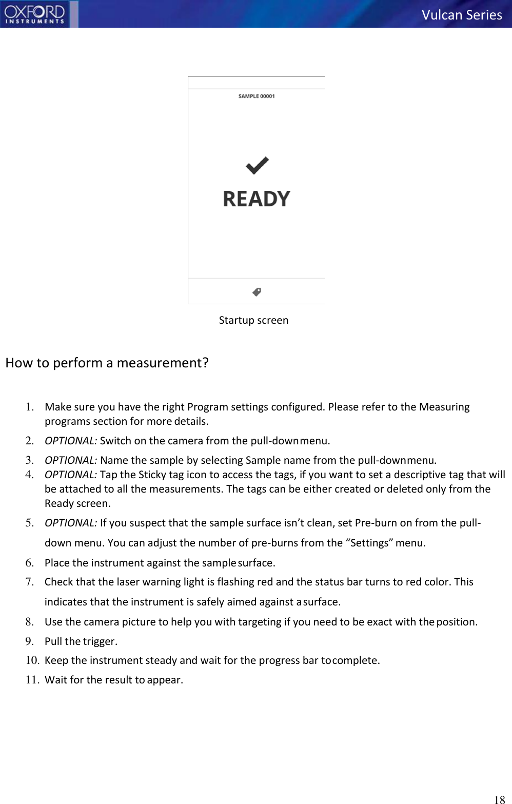   Vulcan Series 18         Startup screen   How to perform a measurement?  1. Make sure you have the right Program settings configured. Please refer to the Measuring programs section for more details. 2. OPTIONAL: Switch on the camera from the pull-down menu. 3. OPTIONAL: Name the sample by selecting Sample name from the pull-down menu. 4. OPTIONAL: Tap the Sticky tag icon to access the tags, if you want to set a descriptive tag that will be attached to all the measurements. The tags can be either created or deleted only from the Ready screen. 5. OPTIONAL: If you suspect that the sample surface isn’t clean, set Pre-burn on from the pull- down menu. You can adjust the number of pre-burns from the “Settings” menu. 6. Place the instrument against the sample surface. 7. Check that the laser warning light is flashing red and the status bar turns to red color. This indicates that the instrument is safely aimed against a surface. 8. Use the camera picture to help you with targeting if you need to be exact with the position. 9. Pull the trigger. 10. Keep the instrument steady and wait for the progress bar to complete. 11. Wait for the result to appear. 