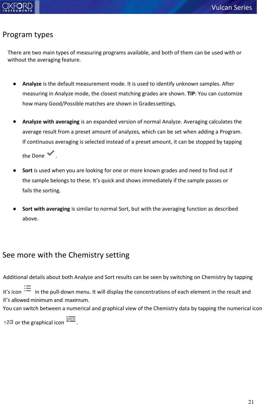   Vulcan Series 21       Program types  There are two main types of measuring programs available, and both of them can be used with or without the averaging feature.   ● Analyze is the default measurement mode. It is used to identify unknown samples. After measuring in Analyze mode, the closest matching grades are shown. TIP: You can customize how many Good/Possible matches are shown in Grades settings.  ● Analyze with averaging is an expanded version of normal Analyze. Averaging calculates the average result from a preset amount of analyzes, which can be set when adding a Program. If continuous averaging is selected instead of a preset amount, it can be stopped by tapping the Done  . ● Sort is used when you are looking for one or more known grades and need to find out if the sample belongs to these. It’s quick and shows immediately if the sample passes or fails the sorting.  ● Sort with averaging is similar to normal Sort, but with the averaging function as described above.    See more with the Chemistry setting  Additional details about both Analyze and Sort results can be seen by switching on Chemistry by tapping it’s icon   in the pull-down menu. It will display the concentrations of each element in the result and it’s allowed minimum and  maximum. You can switch between a numerical and graphical view of the Chemistry data by tapping the numerical icon or the graphical icon  . 
