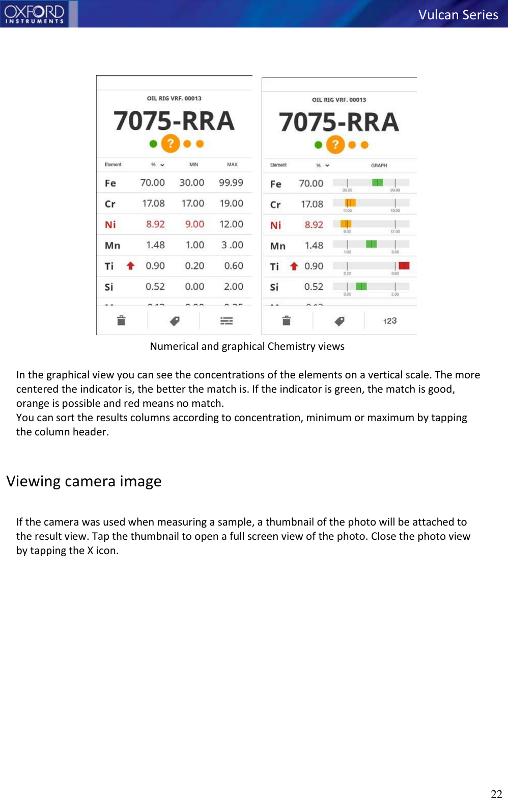   Vulcan Series 22         Numerical and graphical Chemistry views  In the graphical view you can see the concentrations of the elements on a vertical scale. The more centered the indicator is, the better the match is. If the indicator is green, the match is good, orange is possible and red means no match. You can sort the results columns according to concentration, minimum or maximum by tapping the column header.   Viewing camera image  If the camera was used when measuring a sample, a thumbnail of the photo will be attached to the result view. Tap the thumbnail to open a full screen view of the photo. Close the photo view by tapping the X icon. 
