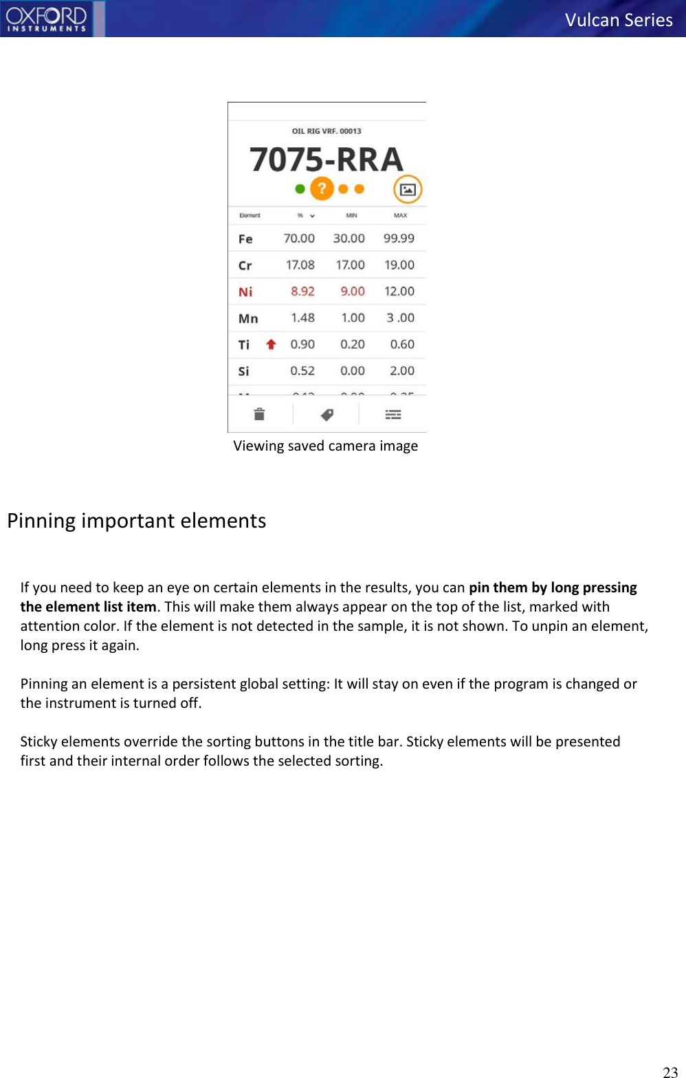   Vulcan Series 23        Viewing saved camera image    Pinning important elements   If you need to keep an eye on certain elements in the results, you can pin them by long pressing the element list item. This will make them always appear on the top of the list, marked with attention color. If the element is not detected in the sample, it is not shown. To unpin an element, long press it again.  Pinning an element is a persistent global setting: It will stay on even if the program is changed or the instrument is turned off.  Sticky elements override the sorting buttons in the title bar. Sticky elements will be presented first and their internal order follows the selected sorting. 