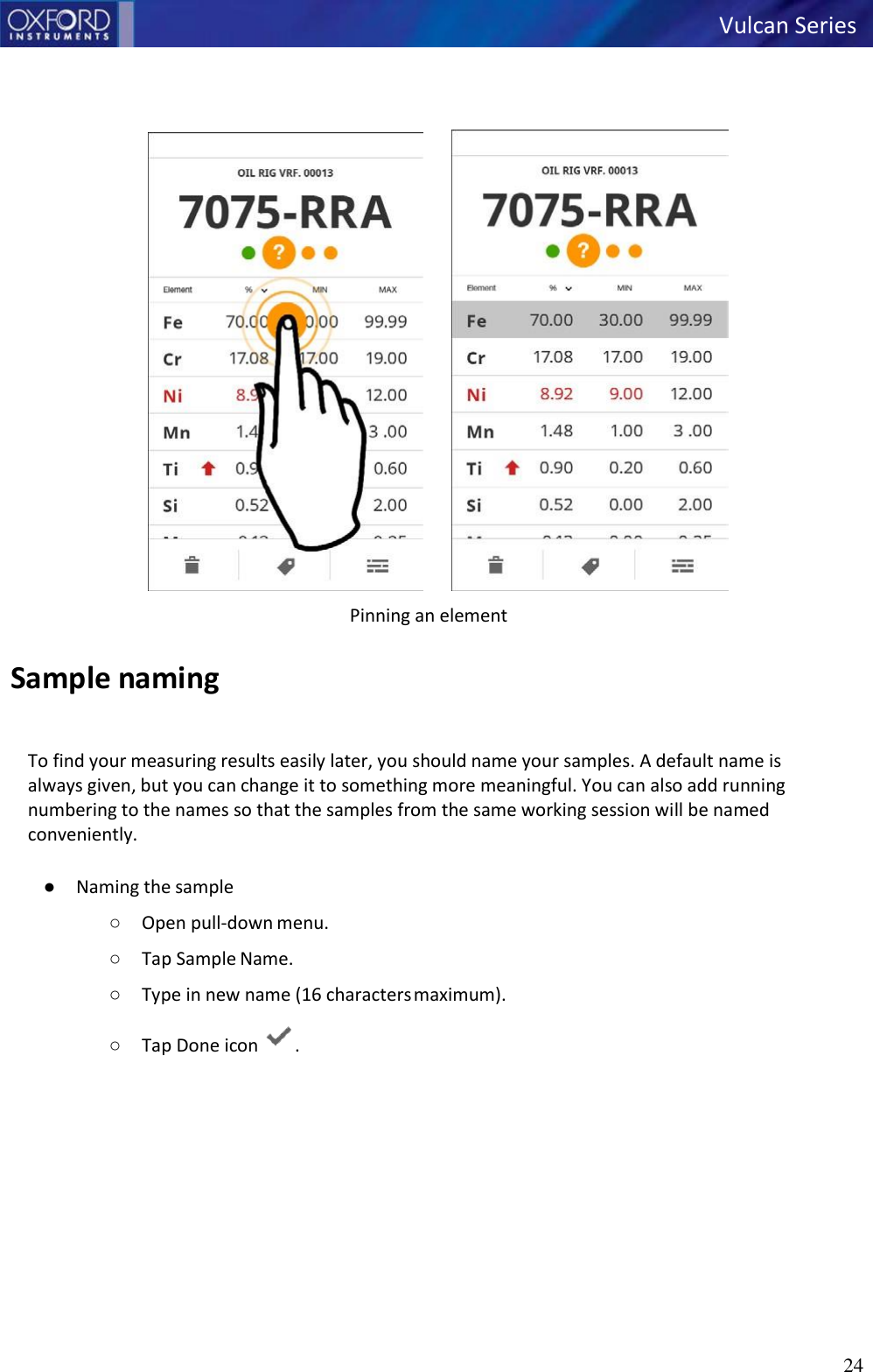   Vulcan Series 24             Sample naming Pinning an element   To find your measuring results easily later, you should name your samples. A default name is always given, but you can change it to something more meaningful. You can also add running numbering to the names so that the samples from the same working session will be named conveniently.  ● Naming the sample ○ Open pull-down menu. ○ Tap Sample Name. ○ Type in new name (16 characters maximum). ○ Tap Done icon  . 