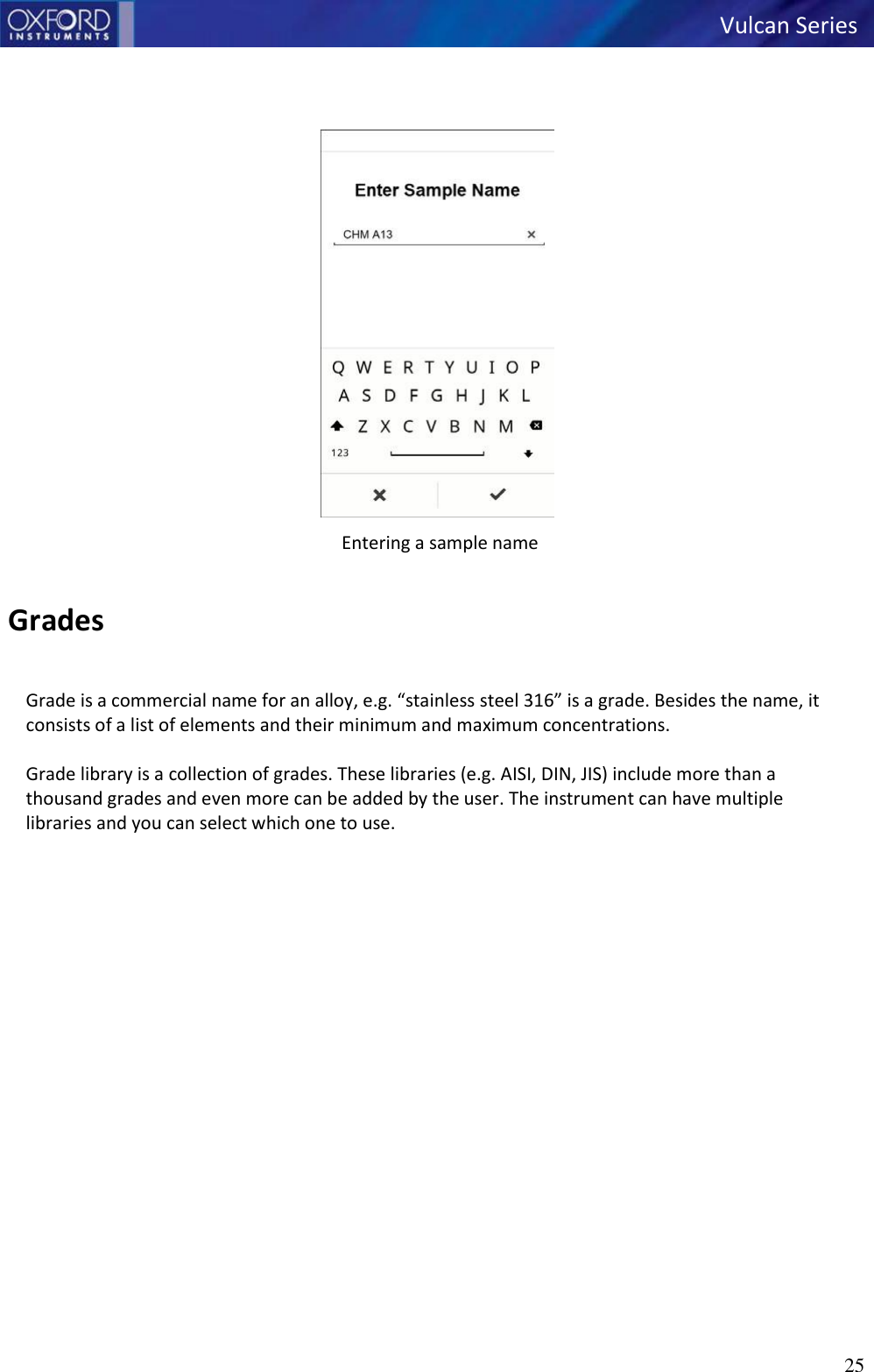   Vulcan Series 25         Entering a sample name   Grades  Grade is a commercial name for an alloy, e.g. “stainless steel 316” is a grade. Besides the name, it consists of a list of elements and their minimum and maximum concentrations.  Grade library is a collection of grades. These libraries (e.g. AISI, DIN, JIS) include more than a thousand grades and even more can be added by the user. The instrument can have multiple libraries and you can select which one to use. 