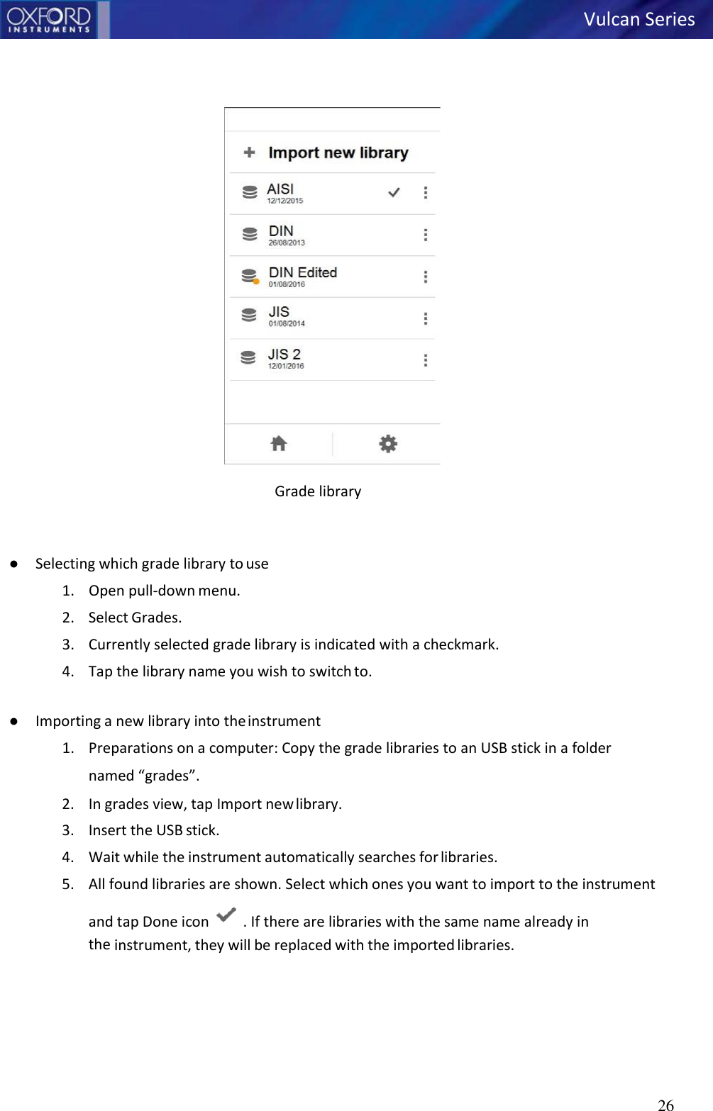 26         Grade library   ● Selecting which grade library to use 1. Open pull-down menu. 2. Select Grades. 3. Currently selected grade library is indicated with a checkmark. 4. Tap the library name you wish to switch to.  ● Importing a new library into the instrument 1. Preparations on a computer: Copy the grade libraries to an USB stick in a folder named “grades”. 2. In grades view, tap Import new library. 3. Insert the USB stick. 4. Wait while the instrument automatically searches for libraries. 5. All found libraries are shown. Select which ones you want to import to the instrument and tap Done icon   . If there are libraries with the same name already in the instrument, they will be replaced with the imported libraries. Vulcan Series   