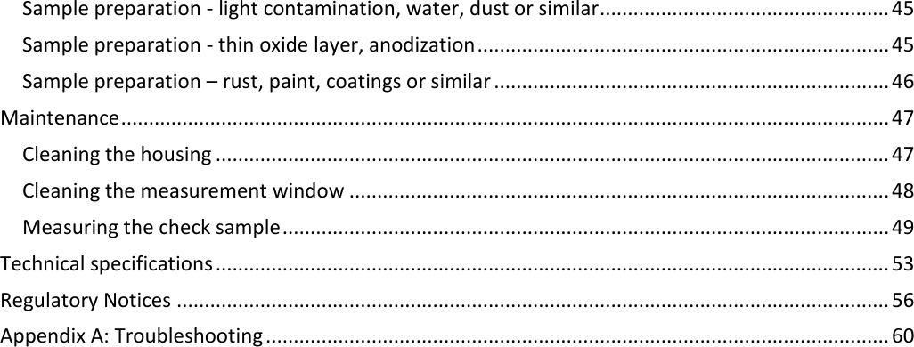 Sample preparation - light contamination, water, dust or similar .................................................... 45 Sample preparation - thin oxide layer, anodization .......................................................................... 45 Sample preparation – rust, paint, coatings or similar ....................................................................... 46 Maintenance .......................................................................................................................................... 47 Cleaning the housing ......................................................................................................................... 47 Cleaning the measurement window ................................................................................................. 48 Measuring the check sample ............................................................................................................. 49 Technical specifications ......................................................................................................................... 53 Regulatory Notices ................................................................................................................................ 56 Appendix A: Troubleshooting ................................................................................................................ 60     