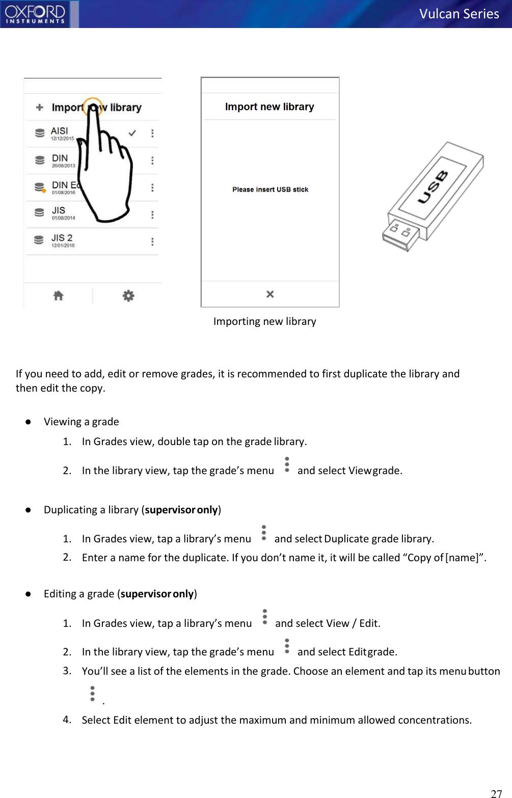27          Importing new library    If you need to add, edit or remove grades, it is recommended to first duplicate the library and then edit the copy.  ● Viewing a grade 1. In Grades view, double tap on the grade library. 2. In the library view, tap the grade’s menu  and select View grade.  ● Duplicating a library (supervisor only) 1. In Grades view, tap a library’s menu  and select Duplicate grade library. 2. Enter a name for the duplicate. If you don’t name it, it will be called “Copy of [name]”.  ● Editing a grade (supervisor only) 1. In Grades view, tap a library’s menu  and select View / Edit. 2. In the library view, tap the grade’s menu  and select Edit grade. 3. You’ll see a list of the elements in the grade. Choose an element and tap its menu button  . 4. Select Edit element to adjust the maximum and minimum allowed concentrations. Vulcan Series     