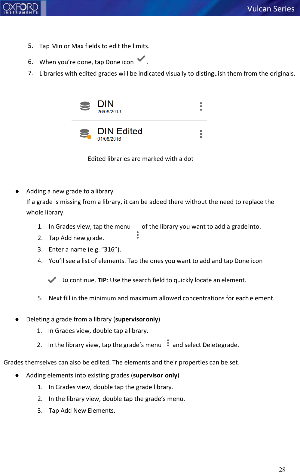 28   Vulcan Series        5. Tap Min or Max fields to edit the limits. 6. When you’re done, tap Done icon  . 7. Libraries with edited grades will be indicated visually to distinguish them from the originals.   Edited libraries are marked with a dot    ● Adding a new grade to a library If a grade is missing from a library, it can be added there without the need to replace the whole library. 1. In Grades view, tap the menu  of the library you want to add a grade into. 2. Tap Add new grade. 3. Enter a name (e.g. “316”). 4. You’ll see a list of elements. Tap the ones you want to add and tap Done icon     to continue. TIP: Use the search field to quickly locate an element. 5. Next fill in the minimum and maximum allowed concentrations for each element.  ● Deleting a grade from a library (supervisor only) 1. In Grades view, double tap a library. 2. In the library view, tap the grade’s menu  and select Delete grade. Grades themselves can also be edited. The elements and their properties can be set. ● Adding elements into existing grades (supervisor  only) 1. In Grades view, double tap the grade library. 2. In the library view, double tap the grade’s menu. 3. Tap Add New Elements.   