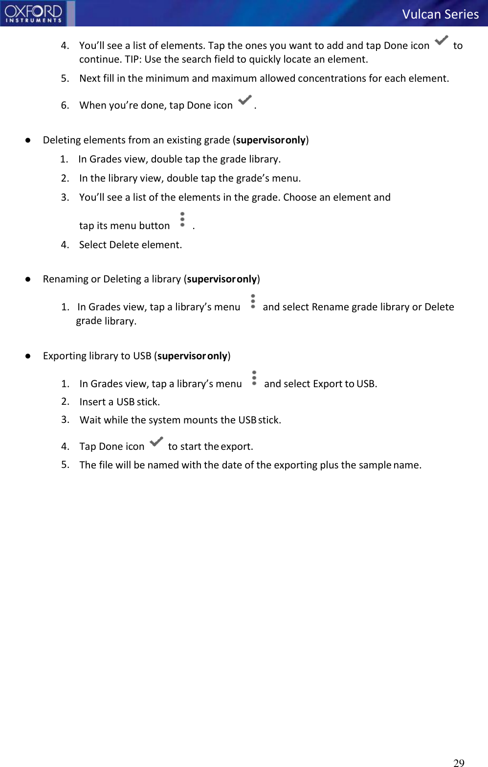 29   Vulcan Series   4. You’ll see a list of elements. Tap the ones you want to add and tap Done icon   to continue. TIP: Use the search field to quickly locate an element. 5. Next fill in the minimum and maximum allowed concentrations for each element. 6. When you’re done, tap Done icon  .  ● Deleting elements from an existing grade (supervisor only) 1. In Grades view, double tap the grade library. 2. In the library view, double tap the grade’s menu. 3. You’ll see a list of the elements in the grade. Choose an element and  tap its menu button  .  4. Select Delete element.  ● Renaming or Deleting a library (supervisor only) 1.   In Grades view, tap a library’s menu  and select Rename grade library or Delete grade library.  ● Exporting library to USB (supervisor only) 1. In Grades view, tap a library’s menu  and select Export to USB. 2. Insert a USB stick. 3. Wait while the system mounts the USB stick. 4. Tap Done icon   to start the export. 5. The file will be named with the date of the exporting plus the sample name.   