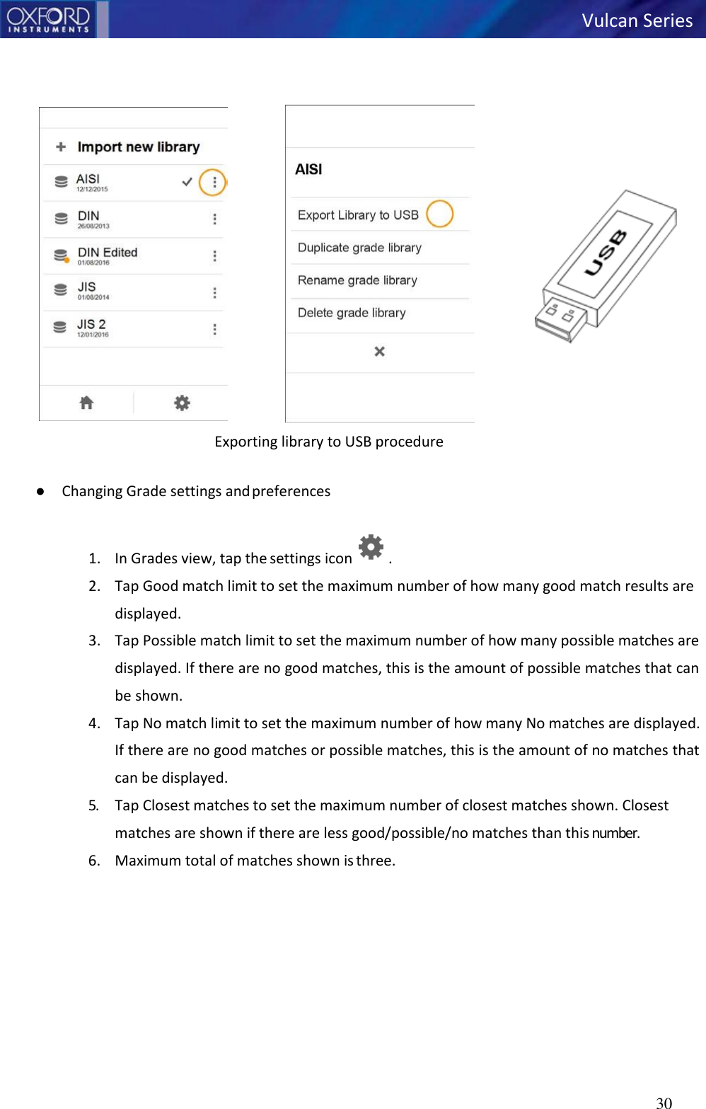   Vulcan Series 30                 Exporting library to USB procedure  ● Changing Grade settings and preferences   1. In Grades view, tap the settings icon  . 2. Tap Good match limit to set the maximum number of how many good match results are displayed. 3. Tap Possible match limit to set the maximum number of how many possible matches are displayed. If there are no good matches, this is the amount of possible matches that can be shown. 4. Tap No match limit to set the maximum number of how many No matches are displayed. If there are no good matches or possible matches, this is the amount of no matches that can be displayed. 5. Tap Closest matches to set the maximum number of closest matches shown. Closest matches are shown if there are less good/possible/no matches than this number. 6. Maximum total of matches shown is three. 