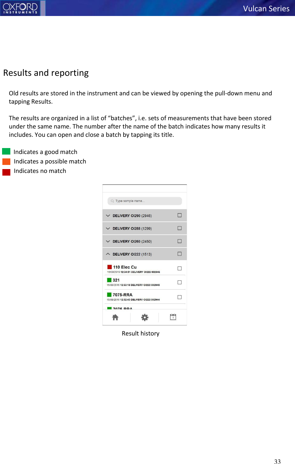   Vulcan Series 33          Results and reporting  Old results are stored in the instrument and can be viewed by opening the pull-down menu and tapping Results.  The results are organized in a list of “batches”, i.e. sets of measurements that have been stored under the same name. The number after the name of the batch indicates how many results it includes. You can open and close a batch by tapping its title.  Indicates a good match Indicates a possible match Indicates no match  Result history   