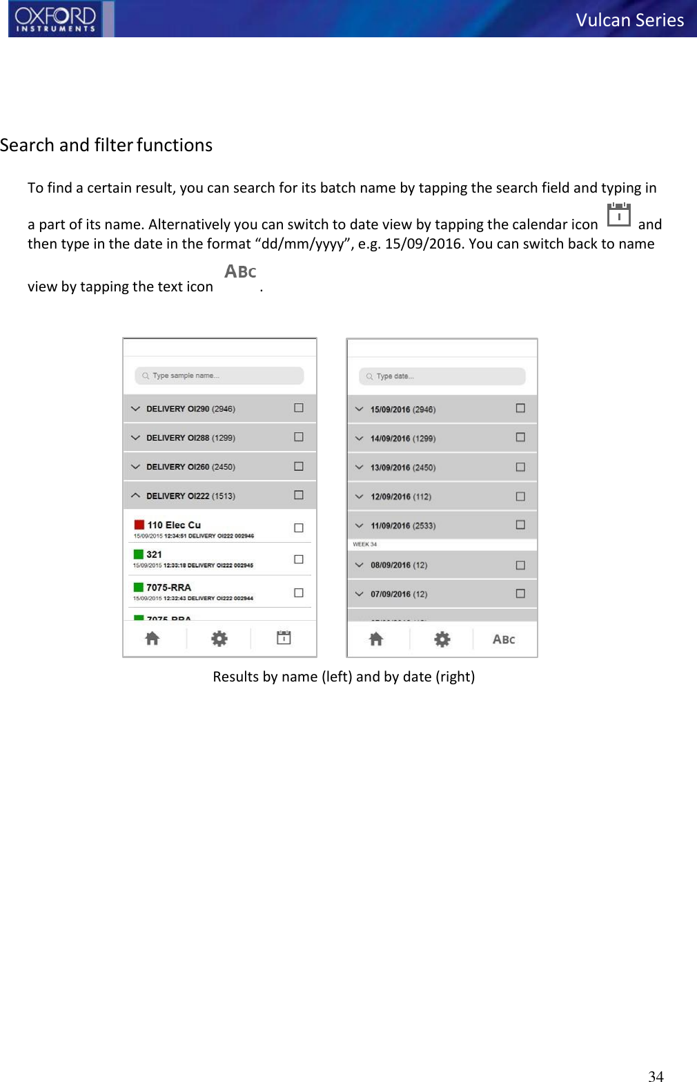   Vulcan Series 34        Search and filter functions  To find a certain result, you can search for its batch name by tapping the search field and typing in a part of its name. Alternatively you can switch to date view by tapping the calendar icon   and then type in the date in the format “dd/mm/yyyy”, e.g. 15/09/2016. You can switch back to name view by tapping the text icon   .   Results by name (left) and by date (right) 