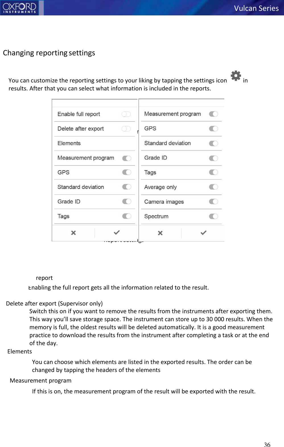   Vulcan Series 36       Changing reporting settings  You can customize the reporting settings to your liking by tapping the settings icon  in results. After that you can select what information is included in the reports.     Reporting settings                   Report settings   Enable full report Enabling the full report gets all the information related to the result.  Delete after export (Supervisor only) Switch this on if you want to remove the results from the instruments after exporting them. This way you’ll save storage space. The instrument can store up to 30 000 results. When the memory is full, the oldest results will be deleted automatically. It is a good measurement practice to download the results from the instrument after completing a task or at the end of the day. Elements You can choose which elements are listed in the exported results. The order can be changed by tapping the headers of the elements Measurement program If this is on, the measurement program of the result will be exported with the result. 