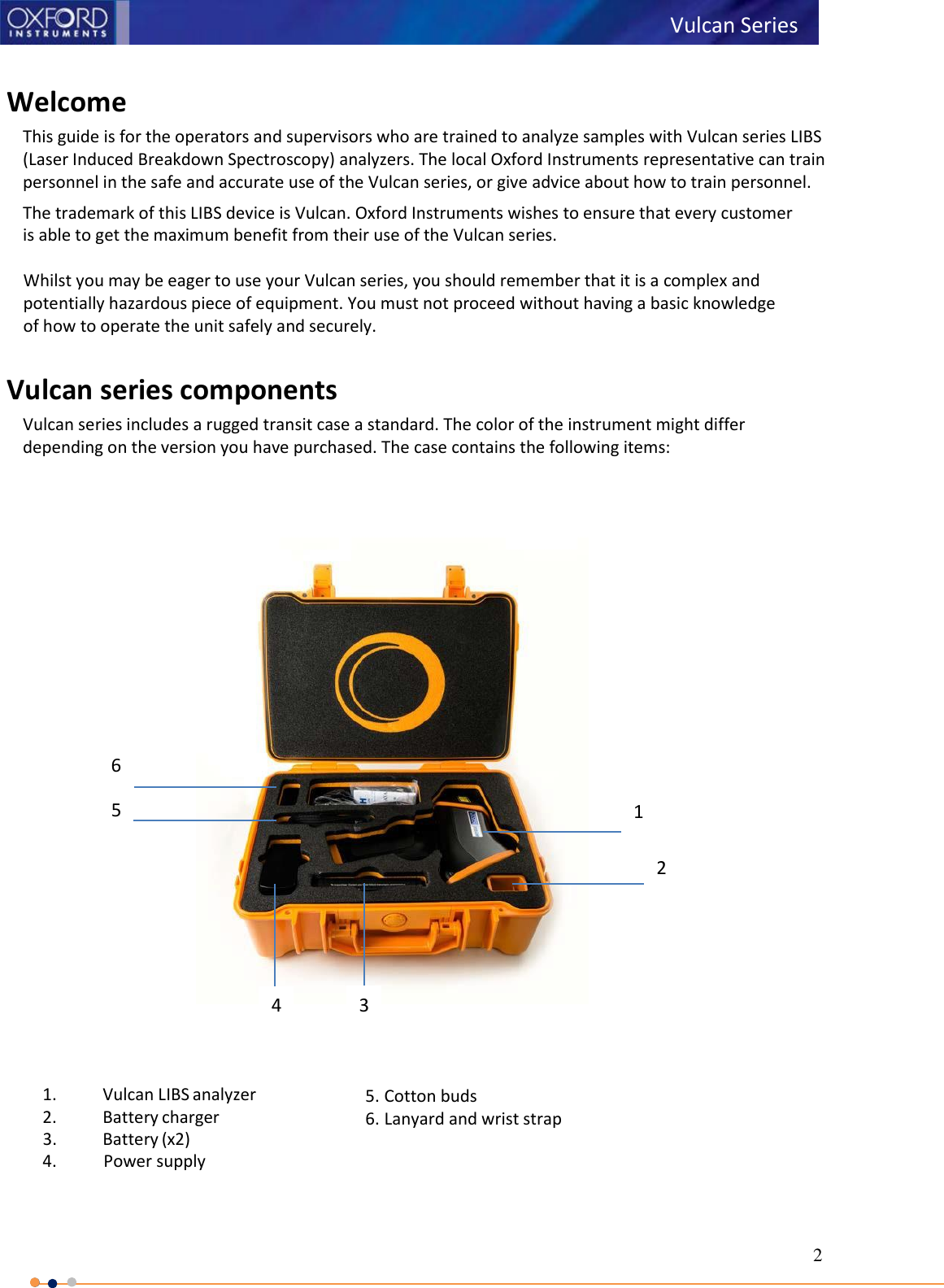 2    Welcome This guide is for the operators and supervisors who are trained to analyze samples with Vulcan series LIBS (Laser Induced Breakdown Spectroscopy) analyzers. The local Oxford Instruments representative can train personnel in the safe and accurate use of the Vulcan series, or give advice about how to train personnel. The trademark of this LIBS device is Vulcan. Oxford Instruments wishes to ensure that every customer is able to get the maximum benefit from their use of the Vulcan series.  Whilst you may be eager to use your Vulcan series, you should remember that it is a complex and potentially hazardous piece of equipment. You must not proceed without having a basic knowledge of how to operate the unit safely and securely.  Vulcan series components Vulcan series includes a rugged transit case a standard. The color of the instrument might differ depending on the version you have purchased. The case contains the following items:                                                  1. Vulcan LIBS analyzer 2. Battery charger 3. Battery (x2) 4. Power supply  5. Cotton buds 6. Lanyard and wrist strap Vulcan Series 1 3  1 6  1 5  1 4  1 2  1 