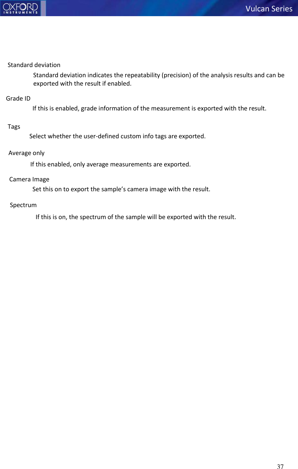   Vulcan Series 37        Standard deviation Standard deviation indicates the repeatability (precision) of the analysis results and can be exported with the result if enabled.  Grade ID If this is enabled, grade information of the measurement is exported with the result.  Tags Select whether the user-defined custom info tags are exported.  Average only If this enabled, only average measurements are exported.  Camera Image Set this on to export the sample’s camera image with the result.  Spectrum If this is on, the spectrum of the sample will be exported with the result. 