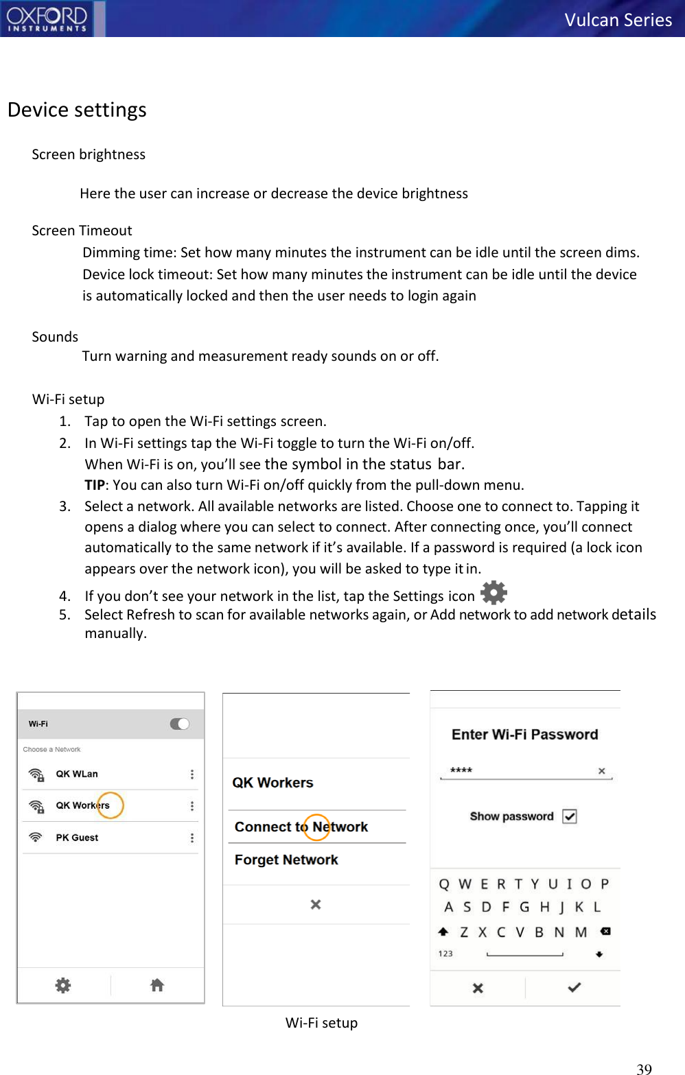  Vulcan Series 39      Device settings  Screen brightness  Here the user can increase or decrease the device brightness  Screen Timeout Dimming time: Set how many minutes the instrument can be idle until the screen dims. Device lock timeout: Set how many minutes the instrument can be idle until the device is automatically locked and then the user needs to login again  Sounds Turn warning and measurement ready sounds on or off.  Wi-Fi setup 1. Tap to open the Wi-Fi settings screen. 2. In Wi-Fi settings tap the Wi-Fi toggle to turn the Wi-Fi on/off. When Wi-Fi is on, you’ll see the symbol in the status bar. TIP: You can also turn Wi-Fi on/off quickly from the pull-down menu. 3. Select a network. All available networks are listed. Choose one to connect to. Tapping it opens a dialog where you can select to connect. After connecting once, you’ll connect automatically to the same network if it’s available. If a password is required (a lock icon appears over the network icon), you will be asked to type it in. 4. If you don’t see your network in the list, tap the Settings icon  5. Select Refresh to scan for available networks again, or Add network to add network details manually.    Wi-Fi setup     