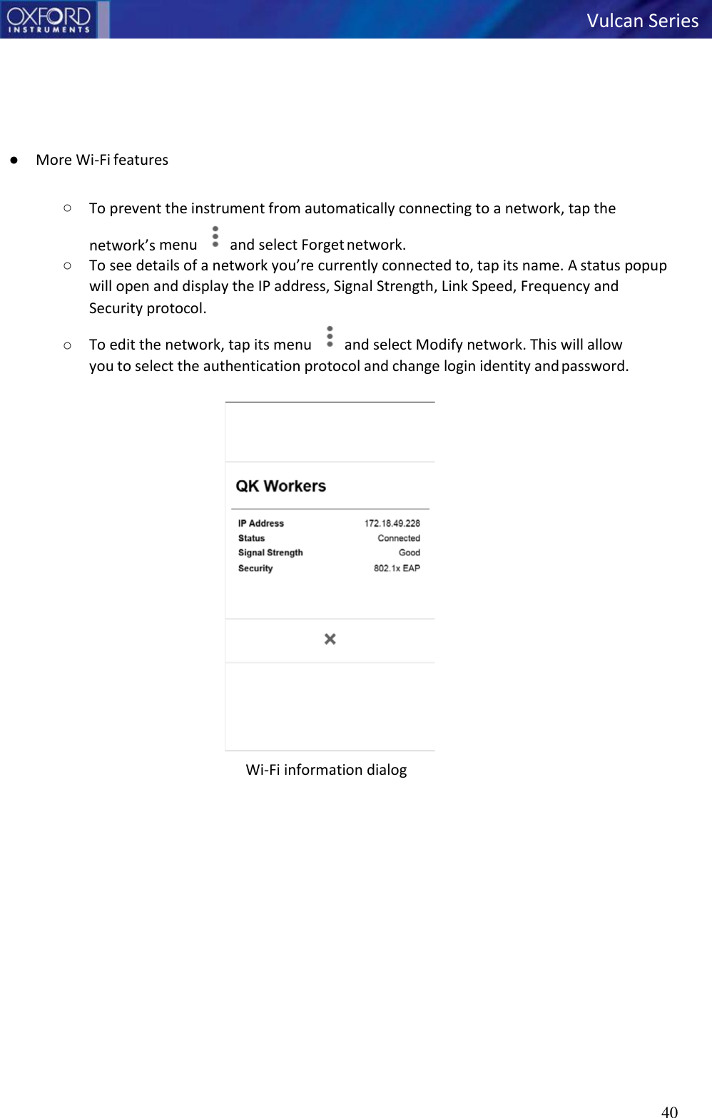   Vulcan Series 40         ● More Wi-Fi features  ○ To prevent the instrument from automatically connecting to a network, tap the network’s menu  and select Forget network. ○ To see details of a network you’re currently connected to, tap its name. A status popup will open and display the IP address, Signal Strength, Link Speed, Frequency and Security protocol. ○ To edit the network, tap its menu  and select Modify network. This will allow you to select the authentication protocol and change login identity and password.  Wi-Fi information dialog   