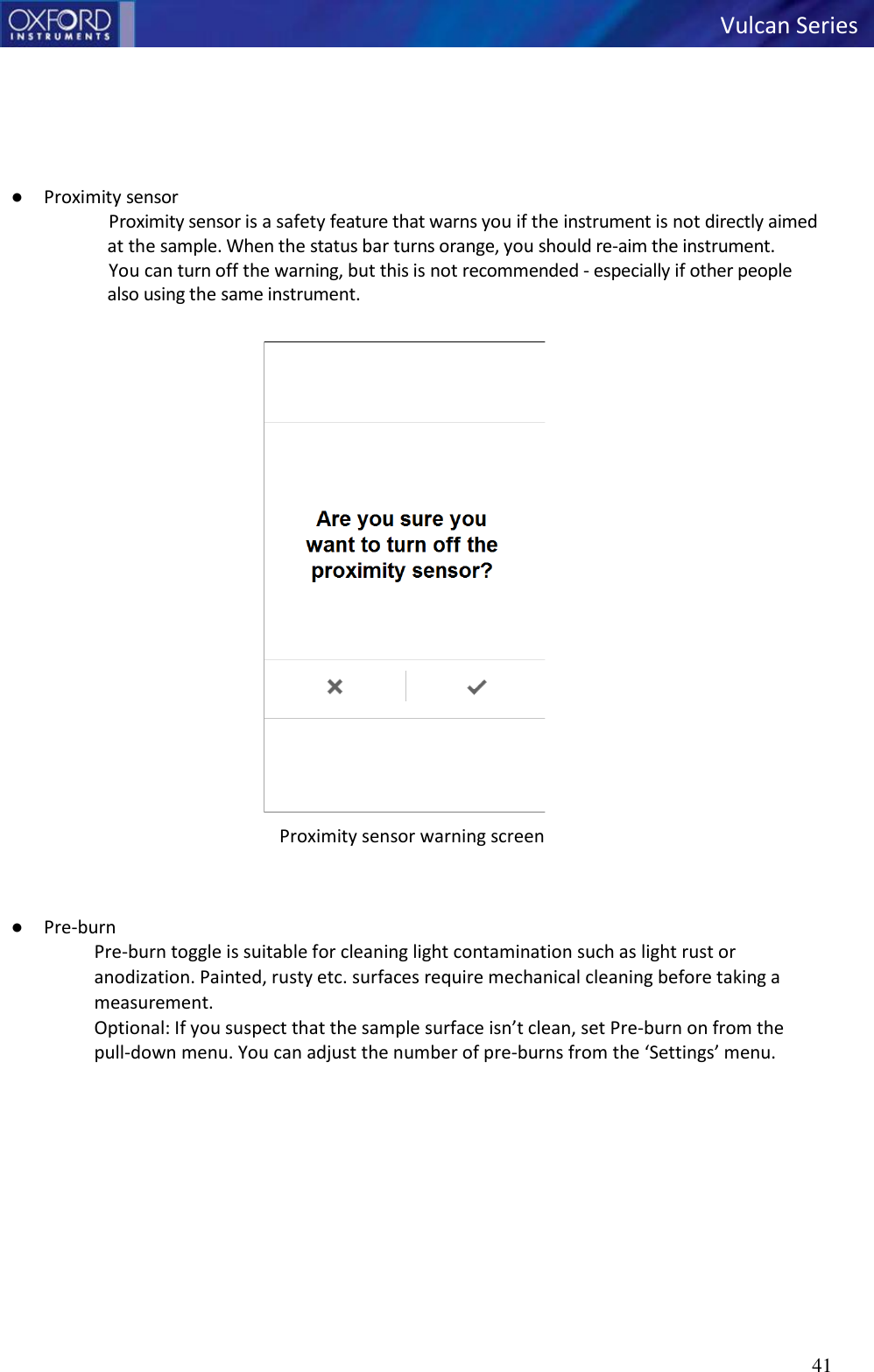   Vulcan Series 41         ● Proximity sensor Proximity sensor is a safety feature that warns you if the instrument is not directly aimed at the sample. When the status bar turns orange, you should re-aim the instrument. You can turn off the warning, but this is not recommended - especially if other people    also using the same instrument.  Proximity sensor warning screen   ● Pre-burn Pre-burn toggle is suitable for cleaning light contamination such as light rust or anodization. Painted, rusty etc. surfaces require mechanical cleaning before taking a measurement. Optional: If you suspect that the sample surface isn’t clean, set Pre-burn on from the pull-down menu. You can adjust the number of pre-burns from the ‘Settings’ menu.   