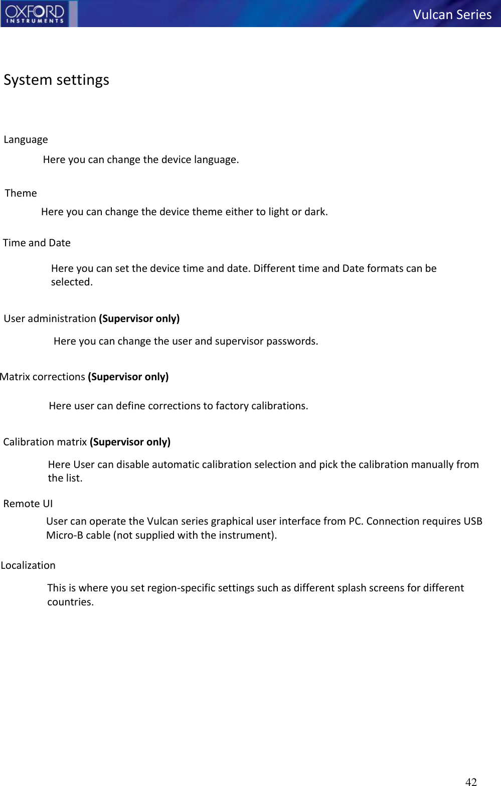   Vulcan Series 42      System settings   Language Here you can change the device language.  Theme Here you can change the device theme either to light or dark.  Time and Date  Here you can set the device time and date. Different time and Date formats can be selected.  User administration (Supervisor only) Here you can change the user and supervisor passwords.  Matrix corrections (Supervisor only)  Here user can define corrections to factory calibrations.  Calibration matrix (Supervisor only) Here User can disable automatic calibration selection and pick the calibration manually from the list.  Remote UI User can operate the Vulcan series graphical user interface from PC. Connection requires USB Micro-B cable (not supplied with the instrument).  Localization This is where you set region-specific settings such as different splash screens for different countries. 