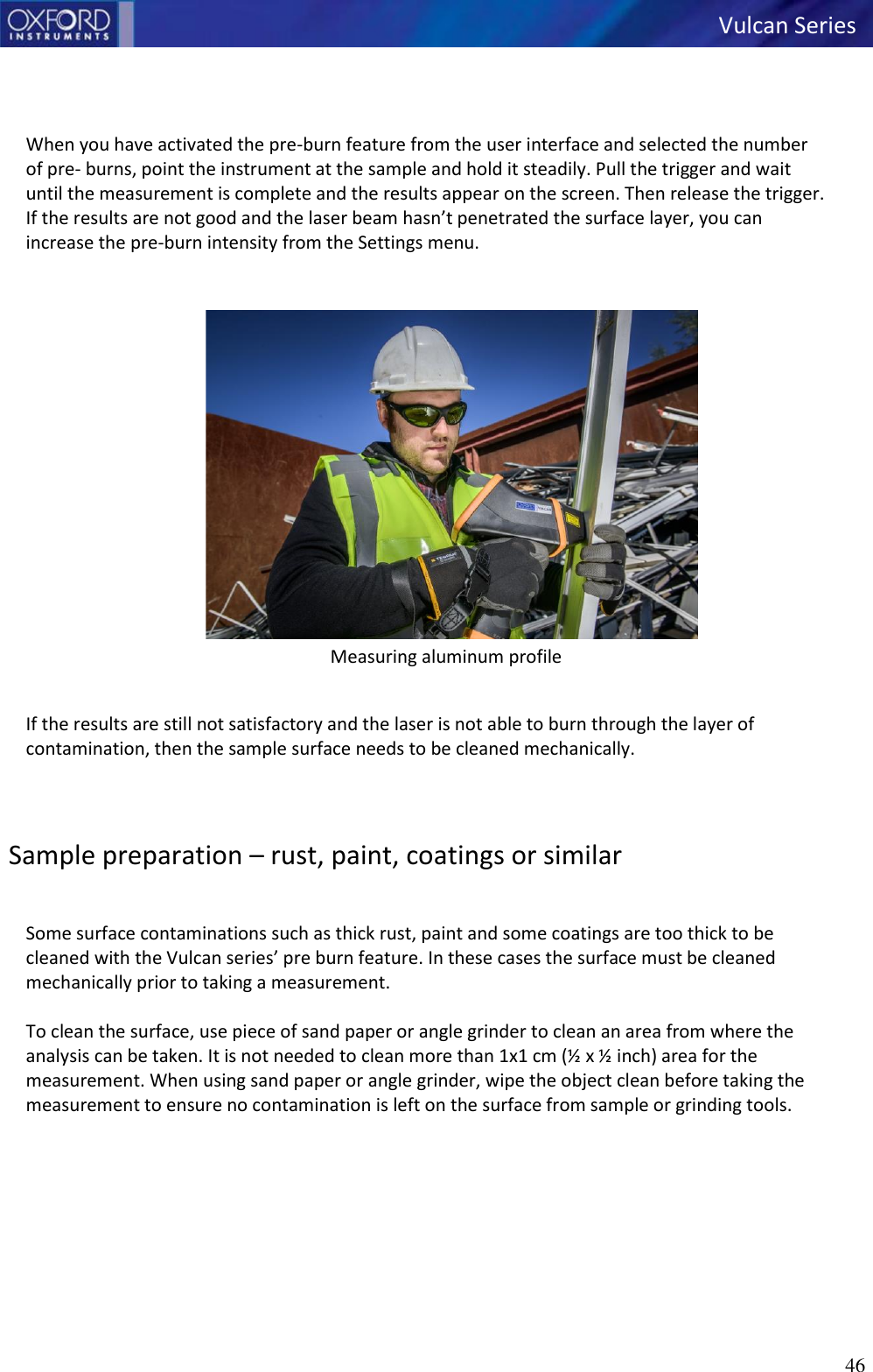 46   Vulcan Series       When you have activated the pre-burn feature from the user interface and selected the number of pre- burns, point the instrument at the sample and hold it steadily. Pull the trigger and wait until the measurement is complete and the results appear on the screen. Then release the trigger. If the results are not good and the laser beam hasn’t penetrated the surface layer, you can increase the pre-burn intensity from the Settings menu.   Measuring aluminum profile   If the results are still not satisfactory and the laser is not able to burn through the layer of contamination, then the sample surface needs to be cleaned mechanically.    Sample preparation – rust, paint, coatings or similar   Some surface contaminations such as thick rust, paint and some coatings are too thick to be cleaned with the Vulcan series’ pre burn feature. In these cases the surface must be cleaned mechanically prior to taking a measurement.  To clean the surface, use piece of sand paper or angle grinder to clean an area from where the analysis can be taken. It is not needed to clean more than 1x1 cm (½ x ½ inch) area for the measurement. When using sand paper or angle grinder, wipe the object clean before taking the measurement to ensure no contamination is left on the surface from sample or grinding tools.   