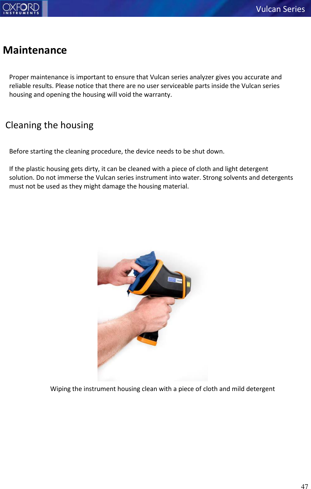 47   Vulcan Series      Maintenance   Proper maintenance is important to ensure that Vulcan series analyzer gives you accurate and reliable results. Please notice that there are no user serviceable parts inside the Vulcan series housing and opening the housing will void the warranty.    Cleaning the housing   Before starting the cleaning procedure, the device needs to be shut down.  If the plastic housing gets dirty, it can be cleaned with a piece of cloth and light detergent solution. Do not immerse the Vulcan series instrument into water. Strong solvents and detergents must not be used as they might damage the housing material.    Wiping the instrument housing clean with a piece of cloth and mild detergent   