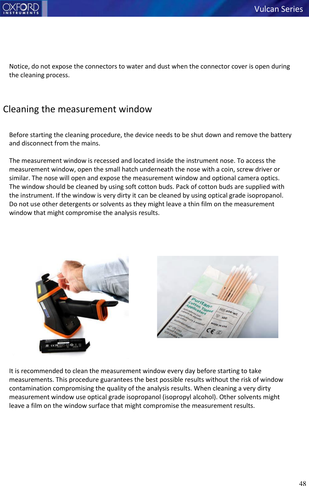 48   Vulcan Series         Notice, do not expose the connectors to water and dust when the connector cover is open during the cleaning process.    Cleaning the measurement window   Before starting the cleaning procedure, the device needs to be shut down and remove the battery and disconnect from the mains.  The measurement window is recessed and located inside the instrument nose. To access the measurement window, open the small hatch underneath the nose with a coin, screw driver or similar. The nose will open and expose the measurement window and optional camera optics.  The window should be cleaned by using soft cotton buds. Pack of cotton buds are supplied with the instrument. If the window is very dirty it can be cleaned by using optical grade isopropanol. Do not use other detergents or solvents as they might leave a thin film on the measurement window that might compromise the analysis results.      It is recommended to clean the measurement window every day before starting to take measurements. This procedure guarantees the best possible results without the risk of window contamination compromising the quality of the analysis results. When cleaning a very dirty measurement window use optical grade isopropanol (isopropyl alcohol). Other solvents might leave a film on the window surface that might compromise the measurement results.     