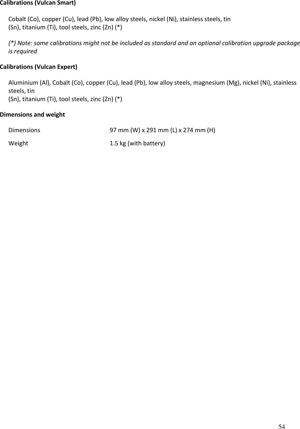 54    Calibrations (Vulcan Smart)  Cobalt (Co), copper (Cu), lead (Pb), low alloy steels, nickel (Ni), stainless steels, tin (Sn), titanium (Ti), tool steels, zinc (Zn) (*)  (*) Note: some calibrations might not be included as standard and an optional calibration upgrade package is required  Calibrations (Vulcan Expert)  Aluminium (Al), Cobalt (Co), copper (Cu), lead (Pb), low alloy steels, magnesium (Mg), nickel (Ni), stainless steels, tin (Sn), titanium (Ti), tool steels, zinc (Zn) (*)  Dimensions and weight    Dimensions        97 mm (W) x 291 mm (L) x 274 mm (H) Weight        1.5 kg (with battery)