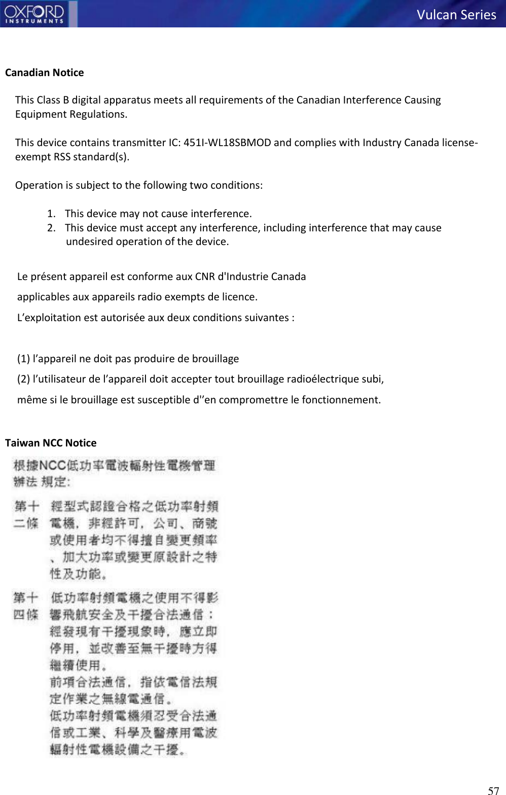 57   Vulcan Series      Canadian Notice  This Class B digital apparatus meets all requirements of the Canadian Interference Causing Equipment Regulations.  This device contains transmitter IC: 451I-WL18SBMOD and complies with Industry Canada license-exempt RSS standard(s).  Operation is subject to the following two conditions:  1. This device may not cause interference. 2. This device must accept any interference, including interference that may cause undesired operation of the device.  Le présent appareil est conforme aux CNR d&apos;Industrie Canada applicables aux appareils radio exempts de licence. Lʹexploitation est autorisée aux deux conditions suivantes :   (1) lʹappareil ne doit pas produire de brouillage (2) lʹutilisateur de lʹappareil doit accepter tout brouillage radioélectrique subi,  même si le brouillage est susceptible d&apos;ʹen compromettre le fonctionnement.    Taiwan NCC Notice  