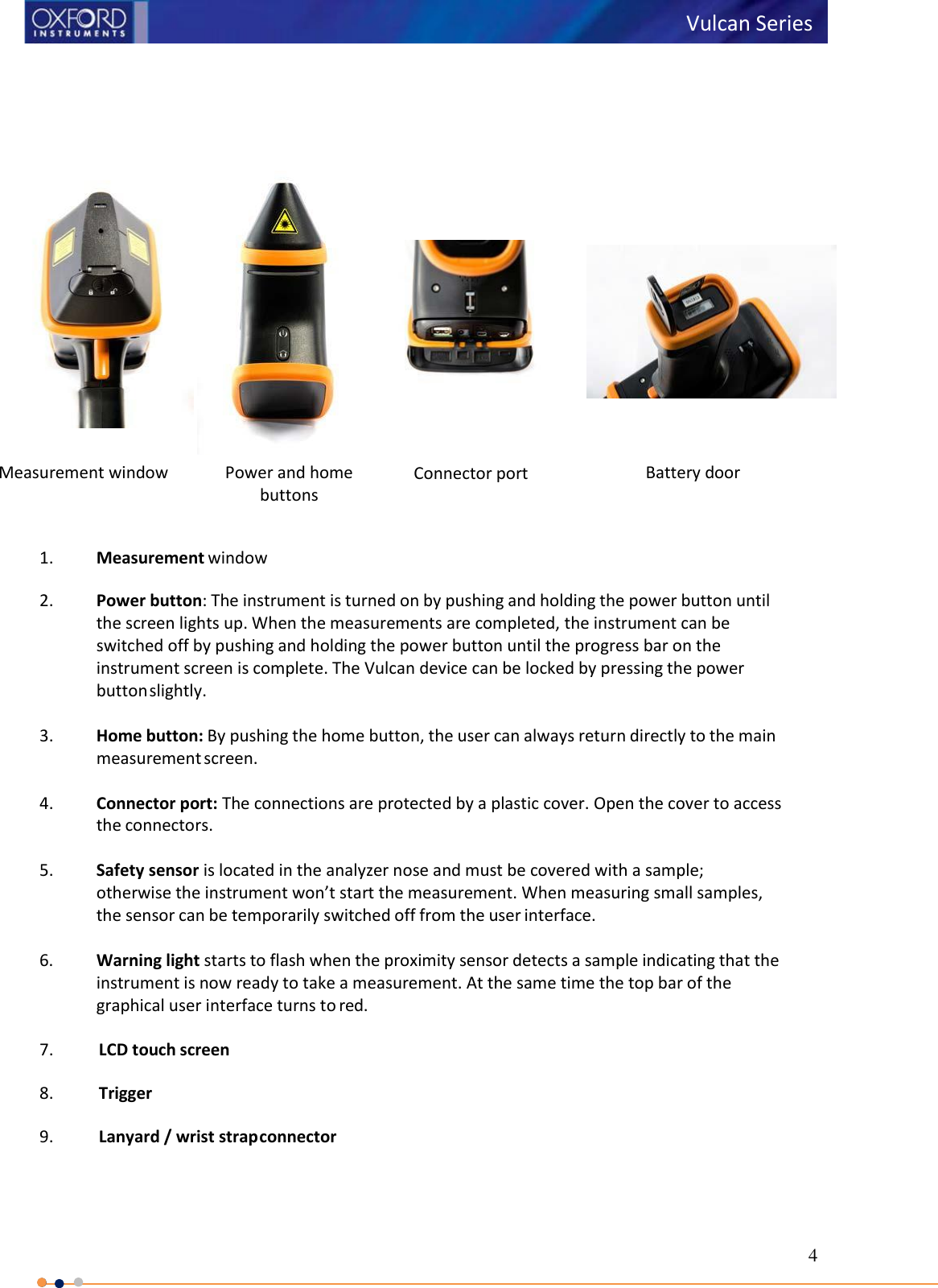 4   Vulcan Series                  1. Measurement window  2. Power button: The instrument is turned on by pushing and holding the power button until the screen lights up. When the measurements are completed, the instrument can be switched off by pushing and holding the power button until the progress bar on the instrument screen is complete. The Vulcan device can be locked by pressing the power button slightly.  3. Home button: By pushing the home button, the user can always return directly to the main measurement screen.  4. Connector port: The connections are protected by a plastic cover. Open the cover to access the connectors.  5. Safety sensor is located in the analyzer nose and must be covered with a sample; otherwise the instrument won’t start the measurement. When measuring small samples, the sensor can be temporarily switched off from the user interface.  6. Warning light starts to flash when the proximity sensor detects a sample indicating that the instrument is now ready to take a measurement. At the same time the top bar of the graphical user interface turns to red.  7. LCD touch screen  8. Trigger  9. Lanyard / wrist strap connector      Measurement window Power and home buttons Connector port        Battery door 
