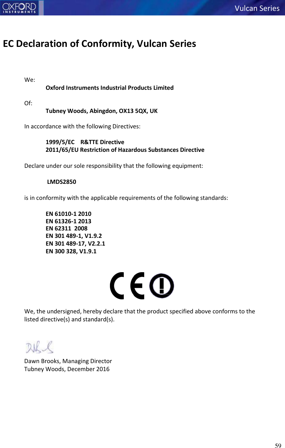 59   Vulcan Series      EC Declaration of Conformity, Vulcan Series    We: Oxford Instruments Industrial Products Limited  Of: Tubney Woods, Abingdon, OX13 5QX, UK  In accordance with the following Directives:  1999/5/EC    R&amp;TTE Directive 2011/65/EU Restriction of Hazardous Substances Directive Declare under our sole responsibility that the following equipment:  LMDS2850 is in conformity with the applicable requirements of the following standards:   EN 61010-1 2010 EN 61326-1 2013 EN 62311  2008 EN 301 489-1, V1.9.2 EN 301 489-17, V2.2.1 EN 300 328, V1.9.1                        We, the undersigned, hereby declare that the product specified above conforms to the listed directive(s) and standard(s).   Dawn Brooks, Managing Director Tubney Woods, December 2016   