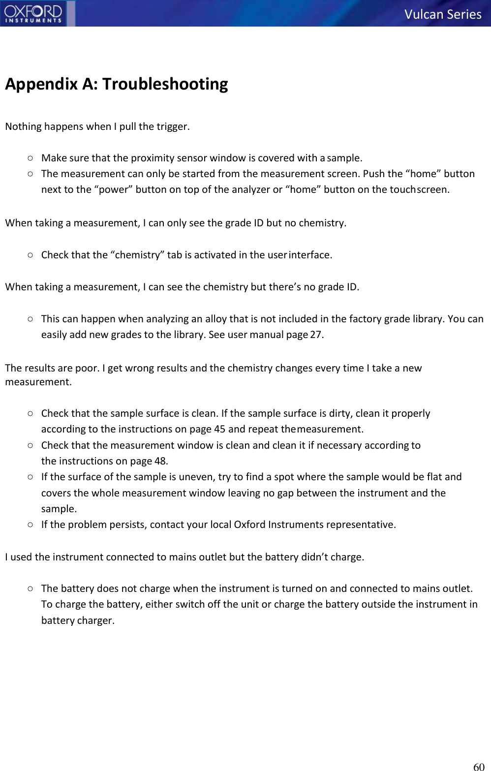 60   Vulcan Series      Appendix A: Troubleshooting  Nothing happens when I pull the trigger.  ○ Make sure that the proximity sensor window is covered with a sample. ○ The measurement can only be started from the measurement screen. Push the “home” button next to the “power” button on top of the analyzer or “home” button on the touch screen.  When taking a measurement, I can only see the grade ID but no chemistry.  ○ Check that the “chemistry” tab is activated in the user interface.  When taking a measurement, I can see the chemistry but there’s no grade ID.  ○ This can happen when analyzing an alloy that is not included in the factory grade library. You can easily add new grades to the library. See user manual page 27.  The results are poor. I get wrong results and the chemistry changes every time I take a new measurement.  ○ Check that the sample surface is clean. If the sample surface is dirty, clean it properly according to the instructions on page 45 and repeat the measurement. ○ Check that the measurement window is clean and clean it if necessary according  to the instructions on page 48. ○ If the surface of the sample is uneven, try to find a spot where the sample would be flat and covers the whole measurement window leaving no gap between the instrument and the sample. ○ If the problem persists, contact your local Oxford Instruments representative.  I used the instrument connected to mains outlet but the battery didn’t charge.  ○ The battery does not charge when the instrument is turned on and connected to mains outlet. To charge the battery, either switch off the unit or charge the battery outside the instrument in battery charger. 
