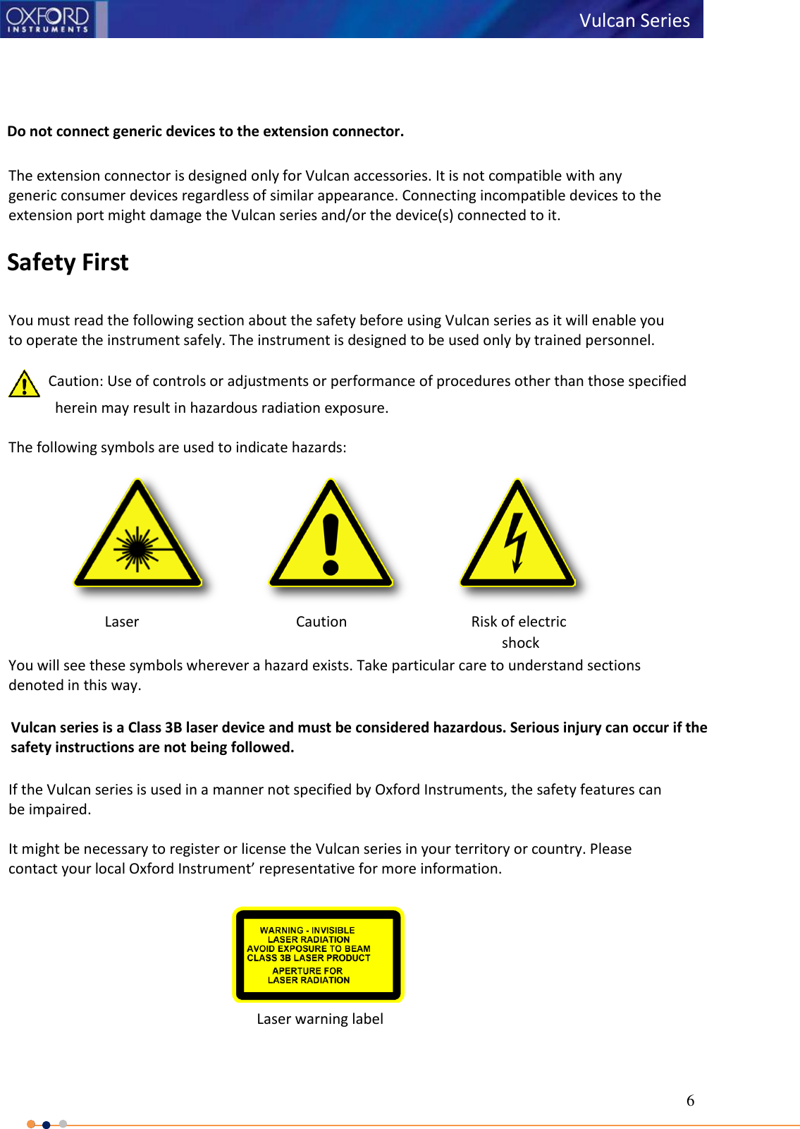 6   Vulcan Series       Do not connect generic devices to the extension connector.  The extension connector is designed only for Vulcan accessories. It is not compatible with any generic consumer devices regardless of similar appearance. Connecting incompatible devices to the extension port might damage the Vulcan series and/or the device(s) connected to it.  Safety First  You must read the following section about the safety before using Vulcan series as it will enable you to operate the instrument safely. The instrument is designed to be used only by trained personnel.    Caution: Use of controls or adjustments or performance of procedures other than those specified herein may result in hazardous radiation exposure.  The following symbols are used to indicate hazards:    You will see these symbols wherever a hazard exists. Take particular care to understand sections denoted in this way.       Vulcan series is a Class 3B laser device and must be considered hazardous. Serious injury can occur if the       safety instructions are not being followed.  If the Vulcan series is used in a manner not specified by Oxford Instruments, the safety features can be impaired.  It might be necessary to register or license the Vulcan series in your territory or country. Please contact your local Oxford Instrument’ representative for more information.  Laser Caution Risk of electric shock         Laser warning label 