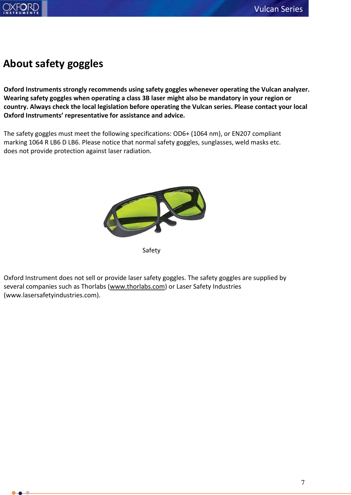 7   Vulcan Series        About safety goggles  Oxford Instruments strongly recommends using safety goggles whenever operating the Vulcan analyzer. Wearing safety goggles when operating a class 3B laser might also be mandatory in your region or country. Always check the local legislation before operating the Vulcan series. Please contact your local Oxford Instruments’ representative for assistance and advice.  The safety goggles must meet the following specifications: OD6+ (1064 nm), or EN207 compliant marking 1064 R LB6 D LB6. Please notice that normal safety goggles, sunglasses, weld masks etc. does not provide protection against laser radiation.   Oxford Instrument does not sell or provide laser safety goggles. The safety goggles are supplied by several companies such as Thorlabs (www.thorlabs.com) or Laser Safety Industries (www.lasersafetyindustries.com). Safety goggles 