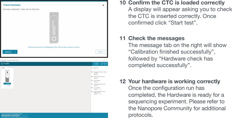 10  Confirm the CTC is loaded correctly A display will appear asking you to check the CTC is inserted correctly. Once conrmedclick“Starttest”.11  Check the messages The message tab on the right will show “Calibrationnishedsuccessfully”,followedby“Hardwarecheckhascompletedsuccessfully”.12  Your hardware is working correctly Oncethecongurationrunhascompleted, the Hardware is ready for a sequencing experiment. Please refer to the Nanopore Community for additional protocols.