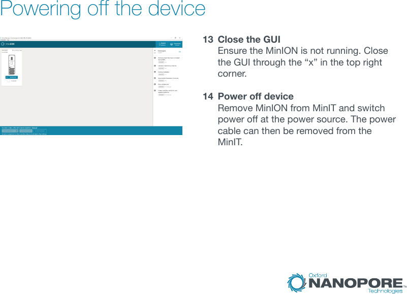 Powering off the device13  Close the GUI Ensure the MinION is not running. Close theGUIthroughthe“x”inthetoprightcorner.14  Power off device Remove MinION from MinIT and switch power off at the power source. The power cable can then be removed from the MinIT.