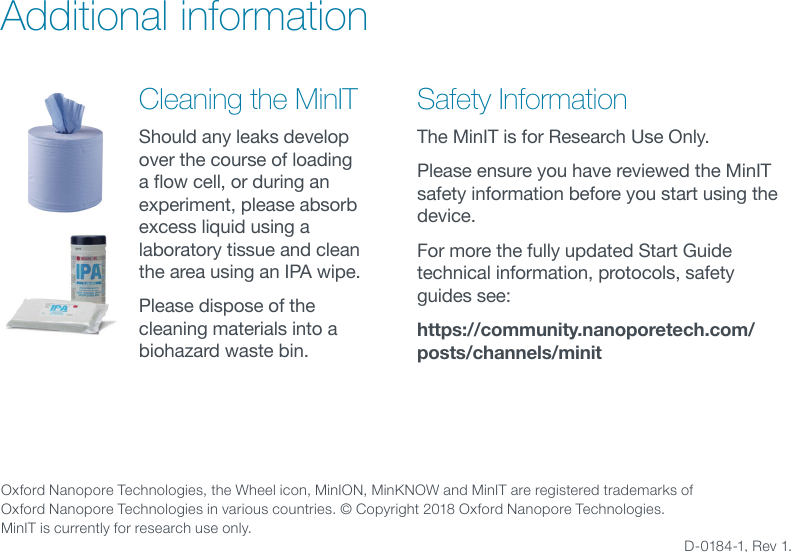 Oxford Nanopore Technologies, the Wheel icon, MinION, MinKNOW and MinIT are registered trademarks of  Oxford Nanopore Technologies in various countries. © Copyright 2018 Oxford Nanopore Technologies. MinIT is currently for research use only.   D-0184-1, Rev 1.Additional information Safety InformationThe MinIT is for Research Use Only.Please ensure you have reviewed the MinIT safety information before you start using the device.For more the fully updated Start Guide technical information, protocols, safety guides see:https://community.nanoporetech.com/posts/channels/minitCleaning the MinITShould any leaks develop over the course of loading aowcell,orduringanexperiment, please absorb excess liquid using a laboratory tissue and clean the area using an IPA wipe. Please dispose of the cleaning materials into a biohazard waste bin. 