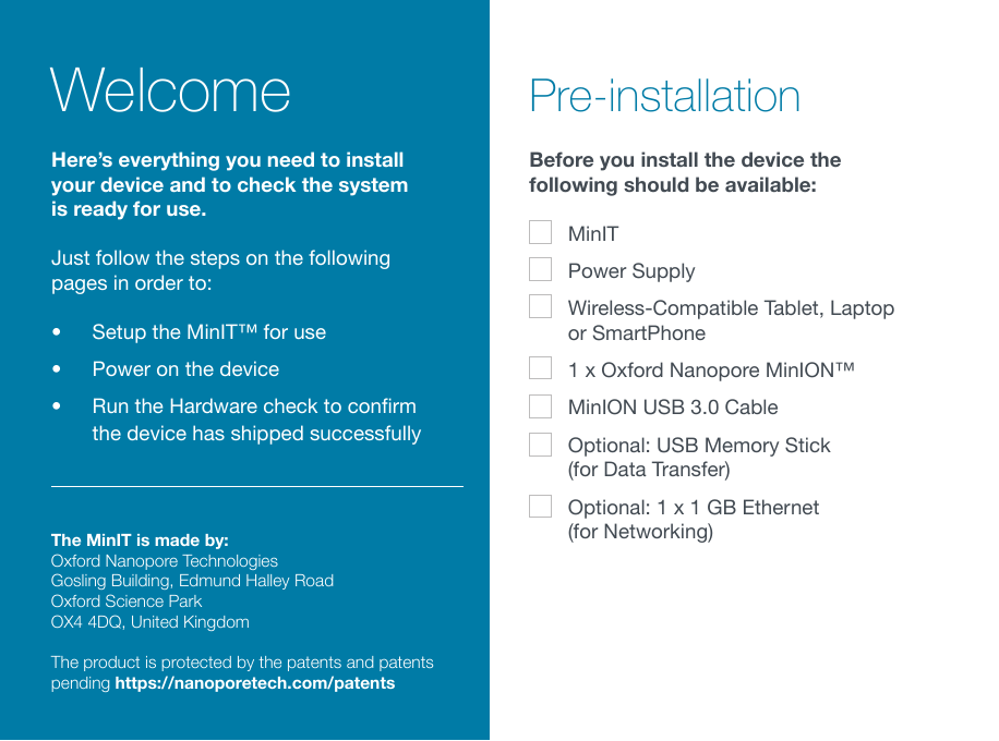 WelcomeThe MinIT is made by: Oxford Nanopore Technologies Gosling Building, Edmund Halley Road Oxford Science Park OX4 4DQ, United Kingdom The product is protected by the patents and patents pending https://nanoporetech.com/patents Pre-installationBefore you install the device the following should be available: MinITPower SupplyWireless-Compatible Tablet, Laptop or SmartPhone1 x Oxford Nanopore MinION™MinION USB 3.0 CableOptional: USB Memory Stick  (for Data Transfer)Optional: 1 x 1 GB Ethernet  (for Networking)Here’s everything you need to install your device and to check the system is ready for use. Just follow the steps on the following pages in order to:•  Setup the MinIT™ for use•  Power on the device• RuntheHardwarechecktoconrmthe device has shipped successfully