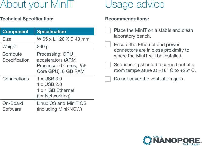 Technical Specification:  Recommendations: Place the MinIT on a stable and clean laboratory bench. Ensure the Ethernet and power connectors are in close proximity to where the MinIT will be installed.Sequencing should be carried out at a room temperature at +18° C to +25° C.Do not cover the ventilation grills.About your MinIT Usage adviceComponent SpecificationSize W 65 x L 120 X D 40 mmWeight 290 gCompute SpecicationProcessing: GPU accelerators (ARM Processor 6 Cores, 256 Core GPU), 8 GB RAMConnections 1 x USB 3.0 1 x USB 2.01 x 1 GB Ethernet  (for Networking)On-Board SoftwareLinux OS and MinIT OS (including MinKNOW)