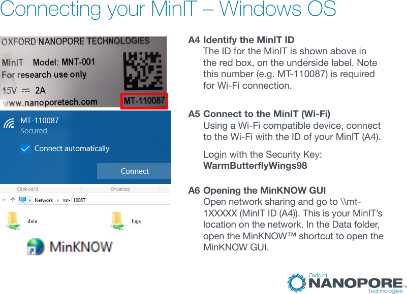 Connecting your MinIT – Windows OSA4  Identify the MinIT ID The ID for the MinIT is shown above in the red box, on the underside label. Note this number (e.g. MT-110087) is required for Wi-Fi connection.A5  Connect to the MinIT (Wi-Fi) Using a Wi-Fi compatible device, connect to the Wi-Fi with the ID of your MinIT (A4).   Login with the Security Key: WarmButterflyWings98A6  Opening the MinKNOW GUI Open network sharing and go to \\mt-1XXXXX(MinITID(A4)).ThisisyourMinIT’slocation on the network. In the Data folder, open the MinKNOW™ shortcut to open the MinKNOW GUI.