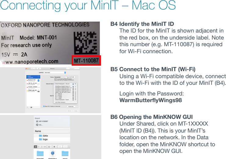 Connecting your MinIT – Mac OSB4 Identify the MinIT ID The ID for the MinIT is shown adjacent in the red box, on the underside label. Note this number (e.g. MT-110087) is required for Wi-Fi connection.B5 Connect to the MinIT (Wi-Fi) Using a Wi-Fi compatible device, connect to the Wi-Fi with the ID of your MinIT (B4).   Login with the Password: WarmButterflyWings98B6 Opening the MinKNOW GUI Under Shared, click on MT-1XXXXX (MinITID(B4)).ThisisyourMinIT’slocation on the network. In the Data folder, open the MinKNOW shortcut to open the MinKNOW GUI.