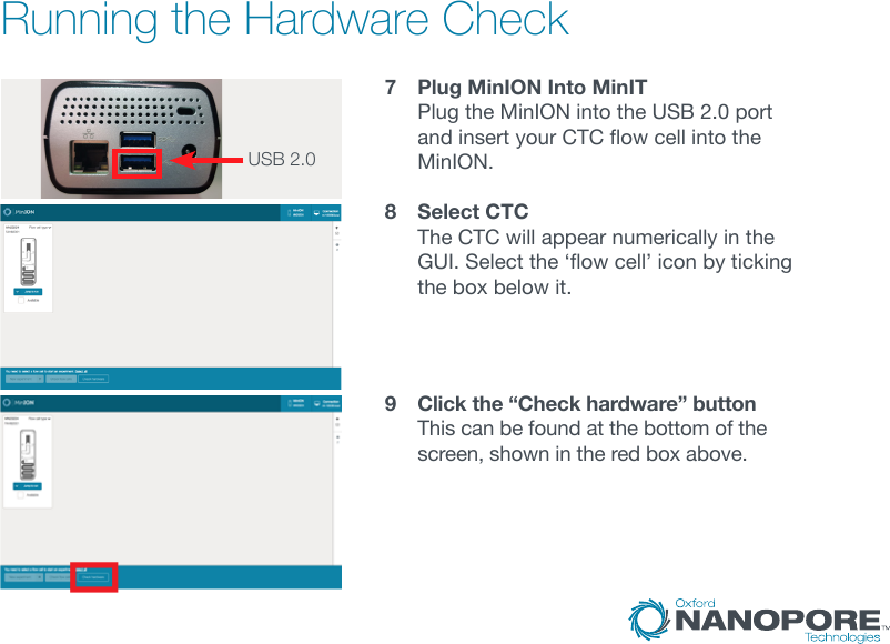 Running the Hardware Check7   Plug MinION Into MinIT Plug the MinION into the USB 2.0 port andinsertyourCTCowcellintotheMinION. 8   Select CTC The CTC will appear numerically in the GUI.Selectthe‘owcell’iconbytickingthe box below it.9   Click the “Check hardware” button This can be found at the bottom of the screen, shown in the red box above.USB 2.0  