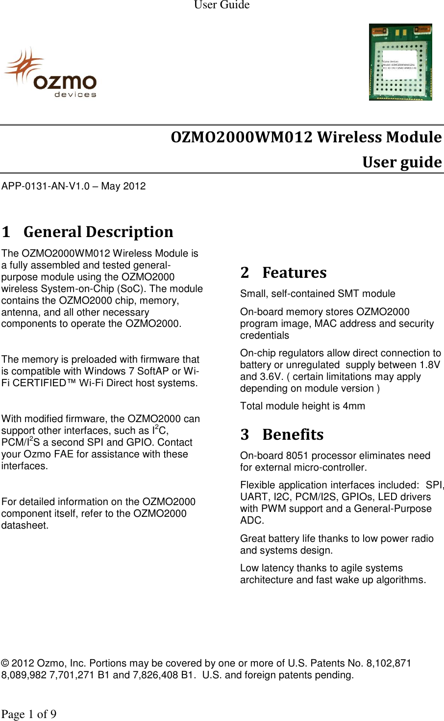   User Guide    © 2012 Ozmo, Inc. Portions may be covered by one or more of U.S. Patents No. 8,102,871  8,089,982 7,701,271 B1 and 7,826,408 B1.  U.S. and foreign patents pending.    Page 1 of 9                                                                OZMO2000WM012 Wireless Module User guide APP-0131-AN-V1.0 – May 2012  1 General Description The OZMO2000WM012 Wireless Module is a fully assembled and tested general-purpose module using the OZMO2000 wireless System-on-Chip (SoC). The module contains the OZMO2000 chip, memory, antenna, and all other necessary components to operate the OZMO2000.  The memory is preloaded with firmware that is compatible with Windows 7 SoftAP or Wi-Fi CERTIFIED™ Wi-Fi Direct host systems.  With modified firmware, the OZMO2000 can support other interfaces, such as I2C, PCM/I2S a second SPI and GPIO. Contact your Ozmo FAE for assistance with these interfaces.  For detailed information on the OZMO2000 component itself, refer to the OZMO2000 datasheet.      2 Features Small, self-contained SMT module  On-board memory stores OZMO2000 program image, MAC address and security credentials On-chip regulators allow direct connection to battery or unregulated  supply between 1.8V and 3.6V. ( certain limitations may apply depending on module version ) Total module height is 4mm 3 Benefits On-board 8051 processor eliminates need for external micro-controller. Flexible application interfaces included:  SPI, UART, I2C, PCM/I2S, GPIOs, LED drivers with PWM support and a General-Purpose ADC. Great battery life thanks to low power radio and systems design. Low latency thanks to agile systems architecture and fast wake up algorithms.  