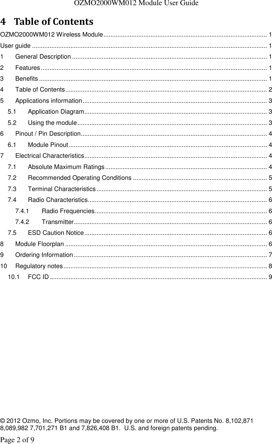   OZMO2000WM012 Module User Guide © 2012 Ozmo, Inc. Portions may be covered by one or more of U.S. Patents No. 8,102,871  8,089,982 7,701,271 B1 and 7,826,408 B1.  U.S. and foreign patents pending. Page 2 of 9 4 Table of Contents OZMO2000WM012 Wireless Module .............................................................................................. 1 User guide ....................................................................................................................................... 1 1 General Description ................................................................................................................ 1 2 Features .................................................................................................................................. 1 3 Benefits ................................................................................................................................... 1 4 Table of Contents .................................................................................................................... 2 5 Applications information .......................................................................................................... 3 5.1 Application Diagram......................................................................................................... 3 5.2 Using the module ............................................................................................................. 3 6 Pinout / Pin Description ........................................................................................................... 4 6.1 Module Pinout .................................................................................................................. 4 7 Electrical Characteristics ......................................................................................................... 4 7.1 Absolute Maximum Ratings ............................................................................................. 4 7.2 Recommended Operating Conditions ............................................................................. 5 7.3 Terminal Characteristics .................................................................................................. 5 7.4 Radio Characteristics....................................................................................................... 6 7.4.1 Radio Frequencies ................................................................................................... 6 7.4.2 Transmitter ............................................................................................................... 6 7.5 ESD Caution Notice ......................................................................................................... 6 8 Module Floorplan .................................................................................................................... 6 9 Ordering Information ............................................................................................................... 7 10 Regulatory notes ..................................................................................................................... 8 10.1 FCC ID ............................................................................................................................. 9  