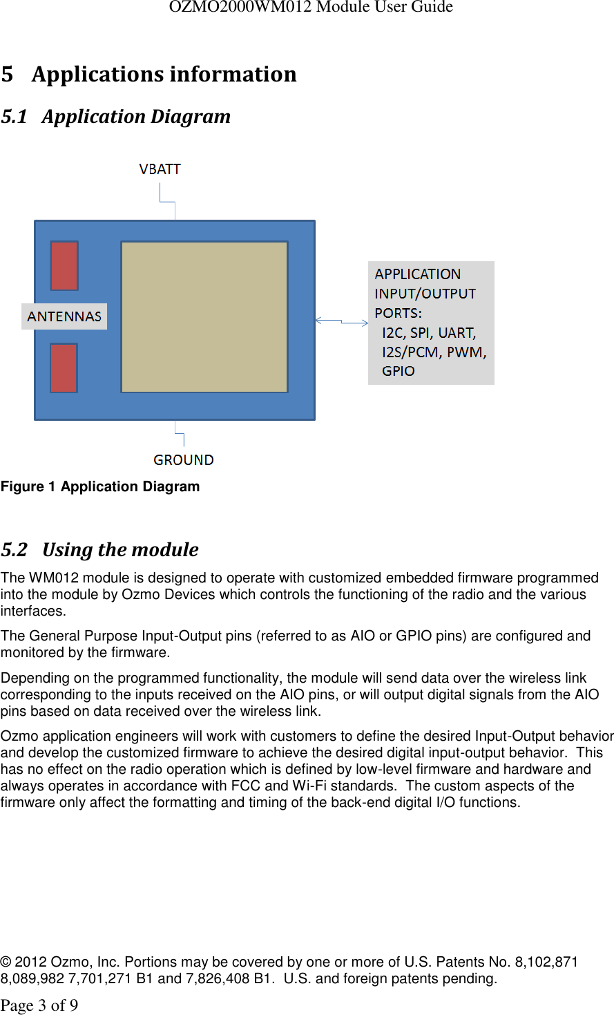   OZMO2000WM012 Module User Guide © 2012 Ozmo, Inc. Portions may be covered by one or more of U.S. Patents No. 8,102,871  8,089,982 7,701,271 B1 and 7,826,408 B1.  U.S. and foreign patents pending. Page 3 of 9  5 Applications information 5.1 Application Diagram   Figure 1 Application Diagram  5.2 Using the module The WM012 module is designed to operate with customized embedded firmware programmed into the module by Ozmo Devices which controls the functioning of the radio and the various interfaces. The General Purpose Input-Output pins (referred to as AIO or GPIO pins) are configured and monitored by the firmware.   Depending on the programmed functionality, the module will send data over the wireless link corresponding to the inputs received on the AIO pins, or will output digital signals from the AIO pins based on data received over the wireless link. Ozmo application engineers will work with customers to define the desired Input-Output behavior and develop the customized firmware to achieve the desired digital input-output behavior.  This has no effect on the radio operation which is defined by low-level firmware and hardware and always operates in accordance with FCC and Wi-Fi standards.  The custom aspects of the firmware only affect the formatting and timing of the back-end digital I/O functions. 