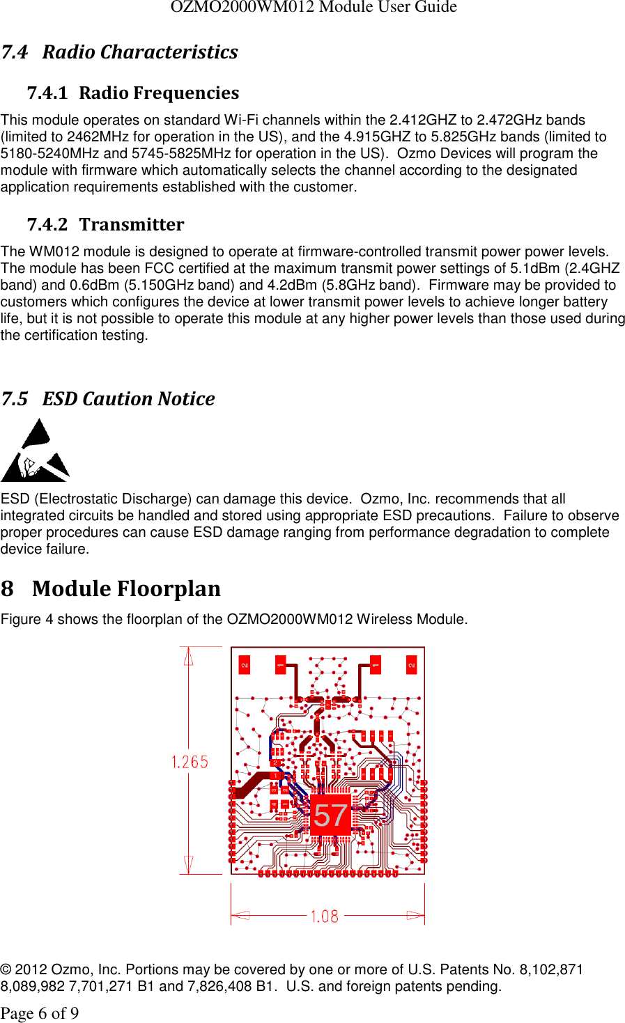   OZMO2000WM012 Module User Guide © 2012 Ozmo, Inc. Portions may be covered by one or more of U.S. Patents No. 8,102,871  8,089,982 7,701,271 B1 and 7,826,408 B1.  U.S. and foreign patents pending. Page 6 of 9 7.4 Radio Characteristics 7.4.1 Radio Frequencies This module operates on standard Wi-Fi channels within the 2.412GHZ to 2.472GHz bands (limited to 2462MHz for operation in the US), and the 4.915GHZ to 5.825GHz bands (limited to 5180-5240MHz and 5745-5825MHz for operation in the US).  Ozmo Devices will program the module with firmware which automatically selects the channel according to the designated application requirements established with the customer. 7.4.2 Transmitter The WM012 module is designed to operate at firmware-controlled transmit power power levels.  The module has been FCC certified at the maximum transmit power settings of 5.1dBm (2.4GHZ band) and 0.6dBm (5.150GHz band) and 4.2dBm (5.8GHz band).  Firmware may be provided to customers which configures the device at lower transmit power levels to achieve longer battery life, but it is not possible to operate this module at any higher power levels than those used during the certification testing.  7.5 ESD Caution Notice  ESD (Electrostatic Discharge) can damage this device.  Ozmo, Inc. recommends that all integrated circuits be handled and stored using appropriate ESD precautions.  Failure to observe proper procedures can cause ESD damage ranging from performance degradation to complete device failure. 8 Module Floorplan Figure 4 shows the floorplan of the OZMO2000WM012 Wireless Module.    